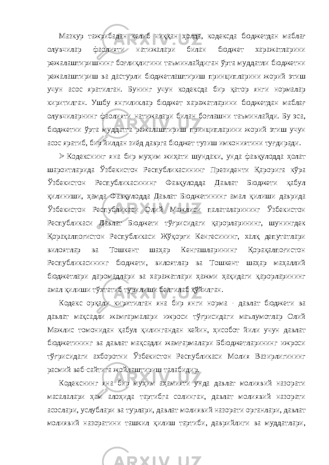 Мазкур тажрибадан келиб чиққан ҳолда, кодексда бюджетдан маблағ олувчилар фаолияти натижалари билан бюджет харажатларини режалаштиришнинг боғлиқлигини таъминлайдиган ўрта муддатли бюджетни режалаштириш ва дастурли бюджетлаштириш принципларини жорий этиш учун асос яратилган. Бунинг учун кодексда бир қатор янги нормалар киритилган. Ушбу янгиликлар бюджет харажатларини бюджетдан маблағ олувчиларнинг фаолияти натижалари билан боғлашни таъминлайди. Бу эса, бюджетни ўрта муддатга режалаштириш принципларини жорий этиш учун асос яратиб, бир йилдан зиёд даврга бюджет тузиш имкониятини туғдиради.  Кодекснинг яна бир муҳим жиҳати шундаки, унда фавқулодда ҳолат шароитларида Ўзбекистон Республикасининг Президенти Қарорига кўра Ўзбекистон Республикасининг Фавқулодда Давлат Бюджети қабул қилиниши, ҳамда Фавқулодда Давлат Бюджетининг амал қилиши даврида Ўзбекистон Республикаси Олий Мажлиси палаталарининг Ўзбекистон Республикаси Давлат Бюджети тўғрисидаги қарорларининг, шунингдек Қорақалпоғистон Республикаси Жўқорғи Кенгесининг, халқ депутатлари вилоятлар ва Тошкент шаҳар Кенгашларининг Қорақалпоғистон Республикасининг бюджети, вилоятлар ва Тошкент шаҳар маҳаллий бюджетлари даромадлари ва харажатлари ҳажми ҳақидаги қарорларининг амал қилиши тўхтатиб турилиши белгилаб қўйилган. Кодекс орқали киритилган яна бир янги норма - давлат бюджети ва давлат мақсадли жамғармалари ижроси тўғрисидаги маълумотлар Олий Мажлис томонидан қабул қилингандан кейин, ҳисобот йили учун давлат бюджетининг ва давлат мақсадли жамғармалари Ббюджетларининг ижроси тўғрисидаги ахборотни Ўзбекистон Республикаси Молия Вазирлигининг расмий веб-сайтига жойлаштириш талабидир. Кодекснинг яна бир муҳим аҳамияти унда давлат молиявий назорати масалалари ҳам алоҳида тартибга солинган, давлат молиявий назорати асослари, услублари ва турлари, давлат молиявий назорати органлари, давлат молиявий назоратини ташкил қилиш тартиби, даврийлиги ва муддатлари, 