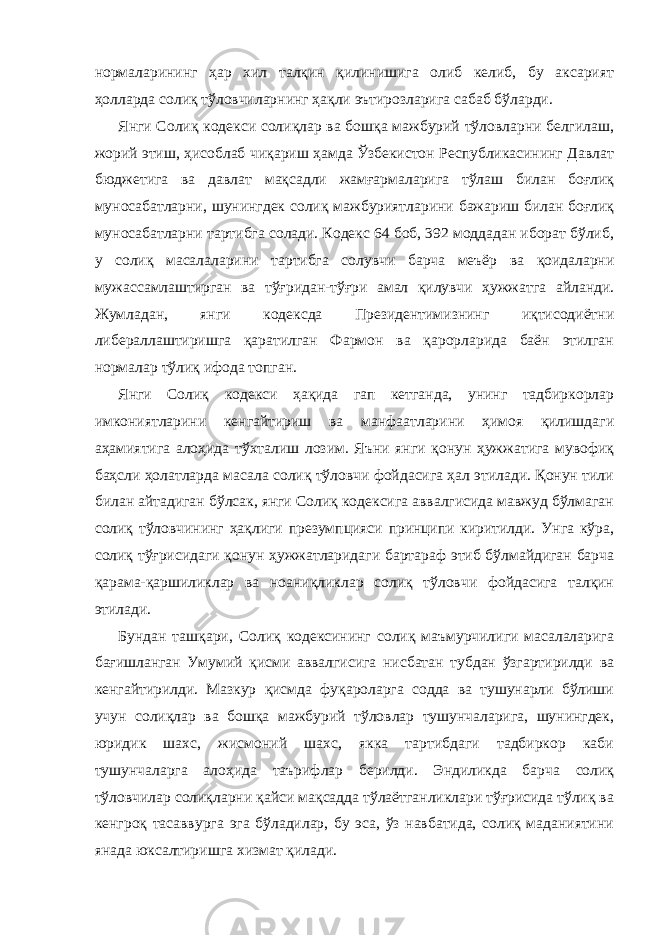 нормаларининг ҳар хил талқин қилинишига олиб келиб, бу аксарият ҳолларда солиқ тўловчиларнинг ҳақли эътирозларига сабаб бўларди. Янги Солиқ кодекси солиқлар ва бошқа мажбурий тўловларни белгилаш, жорий этиш, ҳисоблаб чиқариш ҳамда Ўзбекистон Республикасининг Давлат бюджетига ва давлат мақсадли жамғармаларига тўлаш билан боғлиқ муносабатларни, шунингдек солиқ мажбуриятларини бажариш билан боғлиқ муносабатларни тартибга солади. Кодекс 64 боб, 392 моддадан иборат бўлиб, у солиқ масалаларини тартибга солувчи барча меъёр ва қоидаларни мужассамлаштирган ва тўғридан-тўғри амал қилувчи ҳужжатга айланди. Жумладан, янги кодексда Президентимизнинг иқтисодиётни либераллаштиришга қаратилган Фармон ва қарорларида баён этилган нормалар тўлиқ ифода топган. Янги Солиқ кодекси ҳақида гап кетганда, унинг тадбиркорлар имкониятларини кенгайтириш ва манфаатларини ҳимоя қилишдаги аҳамиятига алоҳида тўхталиш лозим. Яъни янги қонун ҳужжатига мувофиқ баҳсли ҳолатларда масала солиқ тўловчи фойдасига ҳал этилади. Қонун тили билан айтадиган бўлсак, янги Солиқ кодексига аввалгисида мавжуд бўлмаган солиқ тўловчининг ҳақлиги презумпцияси принципи киритилди. Унга кўра, солиқ тўғрисидаги қонун ҳужжатларидаги бартараф этиб бўлмайдиган барча қарама-қаршиликлар ва ноаниқликлар солиқ тўловчи фойдасига талқин этилади. Бундан ташқари, Солиқ кодексининг солиқ маъмурчилиги масалаларига бағишланган Умумий қисми аввалгисига нисбатан тубдан ўзгартирилди ва кенгайтирилди. Мазкур қисмда фуқароларга содда ва тушунарли бўлиши учун солиқлар ва бошқа мажбурий тўловлар тушунчаларига, шунингдек, юридик шахс, жисмоний шахс, якка тартибдаги тадбиркор каби тушунчаларга алоҳида таърифлар берилди. Эндиликда барча солиқ тўловчилар солиқларни қайси мақсадда тўлаётганликлари тўғрисида тўлиқ ва кенгроқ тасаввурга эга бўладилар, бу эса, ўз навбатида, солиқ маданиятини янада юксалтиришга хизмат қилади. 