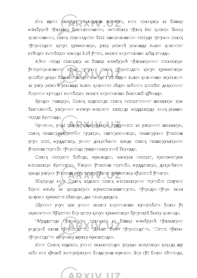 Яна шуни алоҳида таъкидлаш лозимки, янги солиқлар ва бошқа мажбурий тўловлар белгиланишини, имтиёзлар тўлиқ ёки қисман бекор қилинишини, солиқ солинадиган база оширилишини назарда тутувчи солиқ тўғрисидаги қонун ҳужжатлари, улар расмий равишда эълон қилинган пайтдан эътиборан камида 3 ой ўтгач, амалга киритилиши қайд этилди. Айни чоғда солиқлар ва бошқа мажбурий тўловларнинг ставкалари ўзгартирилишини кўзда тутувчи солиқ тўғрисидаги қонун ҳужжатлари ҳисобот даври бошланишидан камида 1 ой олдин эълон қилиниши кераклиги ва улар расмий равишда эълон қилинган ойдан кейинги ҳисобот даврининг биринчи кунидан эътиборан амалга киритилиши белгилаб қўйилди. Бундан ташқари, Солиқ кодексида солиқ назоратининг шакллари ҳам белгиланиб, уларнинг мазмун-моҳияти алоҳида моддаларда аниқ-равшан тарзда ёритилди. Чунончи, унда солиқ текширувлари тушунчаси ва уларнинг шакллари, солиқ текширувларининг турлари, иштирокчилари, текширувни ўтказиш учун асос, муддатлар, унинг даврийлиги ҳамда солиқ текширувларини ўтказиш тартиби тўғрисида тушунчалар очиб берилди. Солиқ назорати бобида, жумладан, камерал назорат, хронометраж масалалари ёритилган. Уларни ўтказиш тартиби, муддатлари, даврийлиги ҳамда уларни ўтказиш учун зарур бўлган ҳужжатлар кўрсатиб ўтилган. Юқорида янги Солиқ кодекси солиқ масалаларини тартибга солувчи барча меъёр ва қоидаларни мужассамлаштирган, тўғридан-тўғри амал қилувчи ҳужжатга айланди, дея таъкидладик. Шунинг учун ҳам унинг амалга киритилиши муносабати билан ўз аҳамиятини йўқотган бир қатор қонун ҳужжатлари бутунлай бекор қилинди. &#34;Муддатида тўланмаган солиқлар ва бошқа мажбурий тўловларни ундириб олиш тўғрисида&#34;ги, &#34;Давлат божи тўғрисида&#34;ги, &#34;Патта тўлови тўғрисида&#34;ги қонунлар шулар жумласидан. Янги Солиқ кодекси, унинг аввалгисидан фарқли жиҳатлари ҳақида шу каби яна кўплаб эътирофларни билдириш мумкин. Бир сўз билан айтганда, 