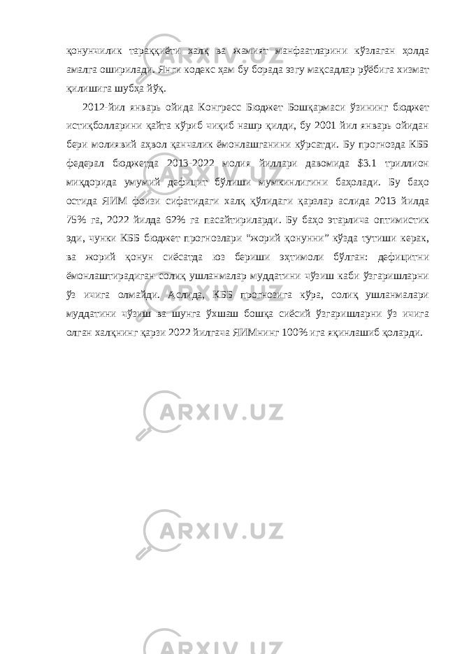 қонунчилик тараққиёти халқ ва жамият манфаатларини кўзлаган ҳолда амалга оширилади. Янги кодекс ҳам бу борада эзгу мақсадлар рўёбига хизмат қилишига шубҳа йўқ. 2012-йил январь ойида Конгресс Бюджет Бошқармаси ўзининг бюджет истиқболларини қайта кўриб чиқиб нашр қилди, бу 2001 йил январь ойидан бери молиявий аҳвол қанчалик ёмонлашганини кўрсатди. Бу прогнозда КББ федерал бюджетда 2013-2022 молия йиллари давомида $3.1 триллион миқдорида умумий дефицит бўлиши мумкинлигини баҳолади. Бу баҳо остида ЯИМ фоизи сифатидаги халқ қўлидаги қарзлар аслида 2013 йилда 75% га, 2022 йилда 62% га пасайтириларди. Бу баҳо этарлича оптимистик эди, чунки КББ бюджет прогнозлари “жорий қонунни” кўзда тутиши керак, ва жорий қонун сиёсатда юз бериши эҳтимоли бўлган: дефицитни ёмонлаштирадиган солиқ ушланмалар муддатини чўзиш каби ўзгаришларни ўз ичига олмайди. Аслида, КББ прогнозига кўра, солиқ ушланмалари муддатини чўзиш ва шунга ўхшаш бошқа сиёсий ўзгаришларни ўз ичига олган халқнинг қарзи 2022 йилгача ЯИМнинг 100% ига яқинлашиб қоларди. 