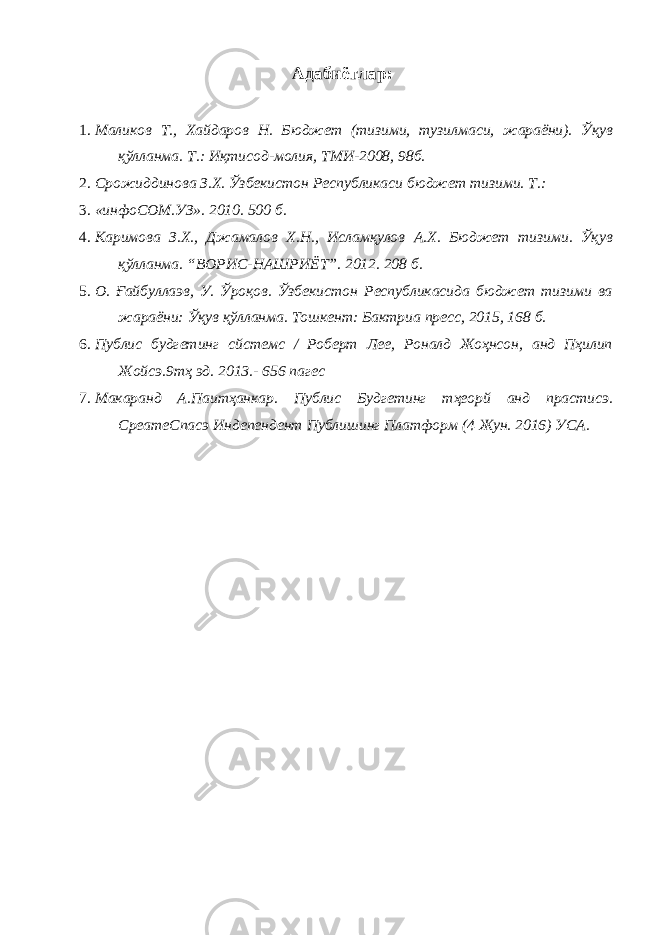 Адабиётлар: 1. Маликов Т., Хайдаров Н. Бюджет (тизими, тузилмаси, жараёни). Ўқув қўлланма. Т.: Иқтисод-молия, ТМИ-2008, 98б. 2. Срожиддинова З.Х. Ўзбекистон Республикаси бюджет тизими. Т.: 3. «инфоCОМ.УЗ». 2010. 500 б. 4. Каримова З.Х., Джамалов Х.Н., Исламқулов А.Х. Бюджет тизими. Ўқув қўлланма. “ВОРИС-НАШРИЁТ”. 2012. 208 б. 5. О. Ғайбуллаэв, У. Ўроқов. Ўзбекистон Республикасида бюджет тизими ва жараёни: Ўқув қўлланма. Тошкент: Бактриа пресс, 2015, 168 б. 6. Публиc будгетинг сйстемс / Роберт Лее, Роналд Жоҳнсон, анд Пҳилип Жойcэ.9тҳ эд. 2013.- 656 пагес 7. Макаранд А.Паитҳанкар. Публиc Будгетинг тҳеорй анд праcтиcэ. C реатеСпа c э Индепендент Публишинг Платформ (4 Жун. 2016) УСА. 