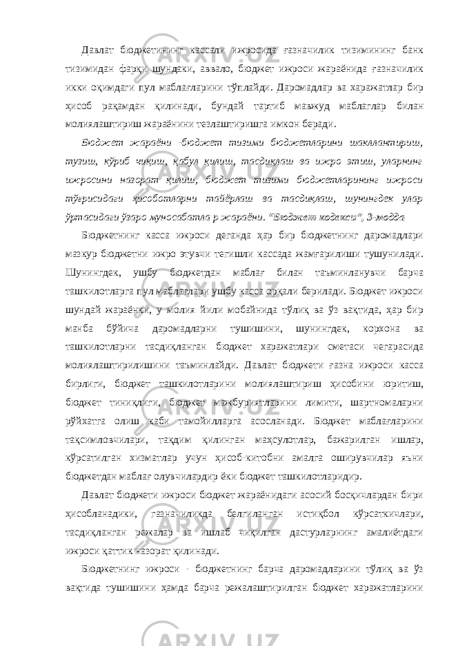 Давлат бюджетининг кассали ижросида ғазначилик тизимининг банк тизимидан фарқи шундаки, аввало, бюджет ижроси жараёнида ғазначилик икки оқимдаги пул маблағларини тўплайди. Даромадлар ва харажатлар бир ҳисоб рақамдан қилинади, бундай тартиб мавжуд маблаглар билан молиялаштириш жараёнини тезлаштиришга имкон беради. Бюджет жараёни -бюджет тизими бюджетларини шакллантириш, тузиш, кўриб чиқиш, қабул қилиш, тасдиқлаш ва ижро этиш, уларнинг ижросини назорат қилиш, бюджет тизими бюджетларининг ижроси тўғрисидаги ҳисоботларни тайёрлаш ва тасдиқлаш, шунингдек улар ўртасидаги ўзаро муносабатла р жараёни . “Бюджет кодекси”, 3-модда Бюджетнинг касса ижроси деганда ҳар бир бюджетнинг даромадлари мазкур бюджетни ижро этувчи тегишли кассада жамғарилиши тушунилади. Шунингдек, ушбу бюджетдан маблағ билан таъминланувчи барча ташкилотларга пул маблағлари ушбу касса орқали берилади. Бюджет ижроси шундай жараёнки, у молия йили мобайнида тўлиқ ва ўз вақтида, ҳар бир манба бўйича даромадларни тушишини, шунингдек, корхона ва ташкилотларни тасдиқланган бюджет харажатлари сметаси чегарасида молиялаштирилишини таъминлайди. Давлат бюджети ғазна ижроси касса бирлиги, бюджет ташкилотларини молиялаштириш ҳисобини юритиш, бюджет тиниқлиги, бюджет мажбуриятларини лимити, шартномаларни рўйхатга олиш каби тамойилларга асосланади. Бюджет маблағларини тақсимловчилари, тақдим қилинган маҳсулотлар, бажарилган ишлар, кўрсатилган хизматлар учун ҳисоб-китобни амалга оширувчилар яъни бюджетдан маблағ олувчилардир ёки бюджет ташкилотларидир. Давлат бюджети ижроси бюджет жараёнидаги асосий босқичлардан бири ҳисобланадики, газначиликда белгиланган истиқбол кўрсаткичлари, тасдиқланган режалар ва ишлаб чиқилган дастурларнинг амалиётдаги ижроси қаттик назорат қилинади. Бюджетнинг ижроси - бюджетнинг барча даромадларини тўлиқ ва ўз вақтида тушишини ҳамда барча режалаштирилган бюджет харажатларини 