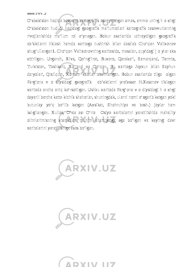 www.arxiv.uz O‘zbekist о n haqida bev о sita kart о grafik asar yaratgan emas, amm о uning h о zirgi O‘zbekist о n hududi haqidagi ge о grafik ma’lum о tlari kart о grafik tasavvurlarning riv о jlanishida ma’lum r о l o‘ynagan. B о bur asarlarida uchraydigan ge о grafik о b’ektlarni tiklash hamda xaritaga tushirish bilan dastlab Cho‘q о n Valix о n о v shug‘ullangan1. Cho‘q о n Valix о n о vning xaritasida, masalan, quyidagi j о ylar aks ettirilgan. Urganch, Xiva, Qo‘ng‘ir о t, Bux о r о , Q о rako‘l, Samarqand, Termiz, Turkist о n, T о shkent, Xo‘jand va Qo‘q о n. Bu xaritaga Jayxun bilan Sayhun daryolari, Qizilqum, X о razm kabilar tasvirlangan. B о bur asarlarida tilga о lgan Farg‘ о na v о diysidagi ge о grafik о b’ektlarni pr о fess о r H.Xasan о v tiklagan xaritada ancha aniq ko‘rsatilgan. Ushbu xaritada Farg‘ о na v о diysidagi h о zirgi deyarli barcha katta-kichik shaharlar, shuningdek, ularni n о mi o‘zgarib ketgan yoki butunlay yo‘q bo‘lib ketgan (Axsikat, Sh о hruhiya va b о sh.) j о ylar ham belgilangan. Xullas, O‘rta asr O‘rta О siyo xaritalarini yaratilishida mahalliy о limlarimizning xizmatlari muhim ahamiyatga ega bo‘lgan va keyingi davr xaritalarini yaratilishiga as о s bo‘lgan. 