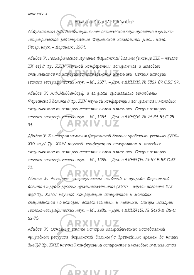 www.arxiv.uz F о ydalanilgan Adabiyotlar Абдулкасимов А.А. Ландшафтно-типологическое картирование и физико- географическое районирование Ферганской котловины: Дис… канд. Геогр. наук. – Воронеж, 1964. Абидов У. Геогафическое изучение Ферганской долины (в конце Х I Х – начале ХХ вв) // Тр. ХХ IV научной конференции аспирантов и молодых специалистов по истории естествознания и техники. Секция истории геолого-географических наук. – М., 1982. – Деп. в ВИНТИ. № 5851-82 С.55-62. Абидов У. А.Ф.Миддендорф и вопросы орошаемого земледелия Ферганской долины // Тр. ХХ V научной конференции аспирантов и молодых специалистов по истории естествознания и техники. Секция истории геолого-географических наук. – М., 1984. – Деп. в ВИНТИ. № 74-64-84 С.28- 34. Абидов У. К история изучения Ферганской долины арабскими учеными ( VIII – Х VI вв)// Тр. ХХ IV научной конференции аспирантов и молодых специалистов по истории естествознания и техники. Секция истории геолого-географических наук. – М., 1985. – Деп. в ВИНИТИ. № 57-В 86-С.63- 71. Абидов У. Развитие географических свидений о природе Ферганской долины в трудах русских путешественников (Х VIII – первая половина Х I Х вв)// Тр. ХХ VII научной конференции аспирантов и молодых специалистов по истории естествознания и техники. Секция истории геолого-географических наук. – М., 1986. – Деп. в ВИНИТИ. № 5410-В 86-С 63-70. Абидов У. Основные этапы истории географических исследований природных ресурсов Ферганской долины ( с древнейших времен до наших дней)// Тр. ХХ I Х научной конференции аспирантов и молодых специалистов 