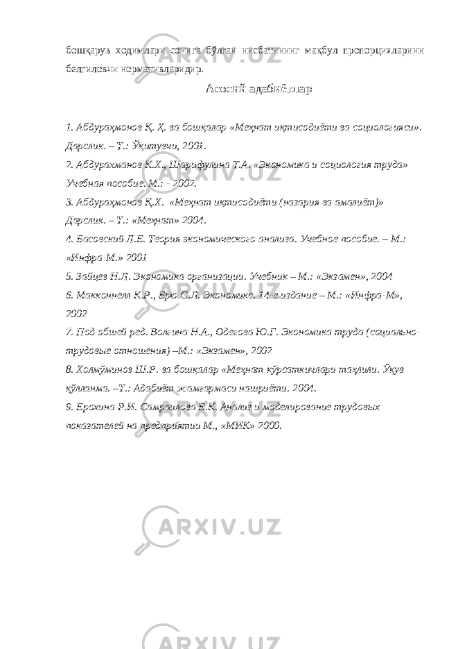 бошқарув ходимлари сонига бўлган нисбатининг мақбул пропорцияларини белгиловчи нормативларидир. Асосий адабиётлар 1. Абдураҳмонов Қ . Ҳ. ва бошқалар «Меҳнат иқтисодиёти ва социологияси». Дарслик. – Т.: Ўқитувчи, 2001. 2. Абдура хма нов К.Х., Шарифулина Т.А. «Экономика и социология труда» Учебная пособие. М.: - 2002. 3. Абдураҳмонов Қ .Х. «Меҳнат иқтисодиёти (назария ва амалиёт)» Дарслик. – Т.: «Меҳнат» 2004. 4. Басовский Л.Е. Теория экономического анализа. Учебн ое пособие. – М.: «Инфра-М.» 2001 5. Зайцев Н.Л. Экономика организации. Учебник – М.: «Экзамен», 2004 6. Макконнелл К.Р., Брю С.Л. Экономикс. 14-е издание – М.: «Инфра-М», 2002 7. Под об ш ей ред. Волгина Н.А., Одегова Ю.Г. Экономика труда (социально- трудовые отношения) –М.: «Экзамен», 2002 8. Холмўминов Ш.Р. ва бошқалар «Меҳнат кўрсаткичлари таҳлили. Ўқув қўлланма. –Т.: Адабиёт жамғармаси нашриёти. 2004. 9. Ерохина Р.И. Самраилова Е.К. Анализ и моделирование трудовых показателей на предприятии М., «МИК» 2000. 