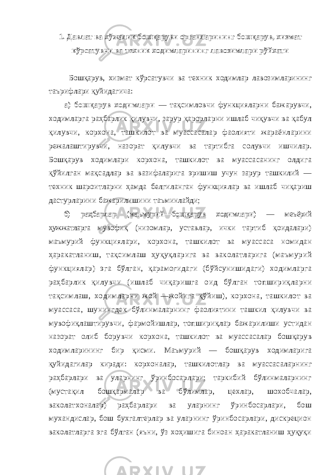 1. Давлат ва хўжалик бошқаруви органларининг бошқарув, хизмат кўрсатувчи ва техник ходимларининг лавозимлари рўйхати Бошқарув, хизмат кўрсатувчи ва техник ходимлар лавозимларининг таърифлари қуйидагича: а) бошқарув ходимлари — тақсимловчи функцияларни бажарувчи, ходимларга раҳбарлик қилувчи, зарур қарорларни ишлаб чиқувчи ва қабул қилувчи, корхона, ташкилот ва муассасалар фаолияти жараёнларини режалаштирувчи, назорат қилувчи ва тартибга солувчи ишчилар. Бошқарув ходимлари корхона, ташкилот ва муассасанинг олдига қўйилган мақсадлар ва вазифаларига эришиш учун зарур ташкилий — техник шароитларни ҳамда белгиланган функциялар ва ишлаб чиқариш дастурларини бажарилишини таъминлайди; б) раҳбарлар (маьмурий—бошқарув ходимлари) — меъёрий ҳужжатларга мувофиқ (низомлар, уставлар, ички тартиб қоидалари) маъмурий функциялари, корхона, ташкилот ва муассаса номидан ҳаракатланиш, тақсимлаш ҳуқуқларига ва ваколатларига (маъмурий функциялар) эга бўлган, қарамоғидаги (бўйсунишидаги) ходимларга раҳбарлик қилувчи (ишлаб чиқаришга оид бўлган топшириқларни тақсимлаш, ходимларни жой —жойига қўйиш), корхона, ташкилот ва муассаса, шунингдек бўлинмаларнинг фаолиятини ташкил қилувчи ва мувофиқлаштирувчи, фармойишлар, топшириқлар бажарилиши устидан назорат олиб борувчи корхона, ташкилот ва муассасалар бошқарув ходимларининг бир қисми. Маъмурий — бошқарув ходимларига қуйидагилар киради: корхоналар, ташкилотлар ва муассасаларнинг раҳбарлари ва уларнинг ўринбосарлари; таркибий бўлинмаларнинг (мустақил бошқармалар ва бўлимлар, цехлар, шохобчалар, ваколатхоналар) раҳбарлари ва уларнинг ўринбосарлари, бош мухандислар, бош бухгалтерлар ва уларнинг ўринбосарлари, дискрецион ваколатларга эга бўлган (яъни, ўз хоҳишига биноан ҳаракатланиш ҳуқуқи 