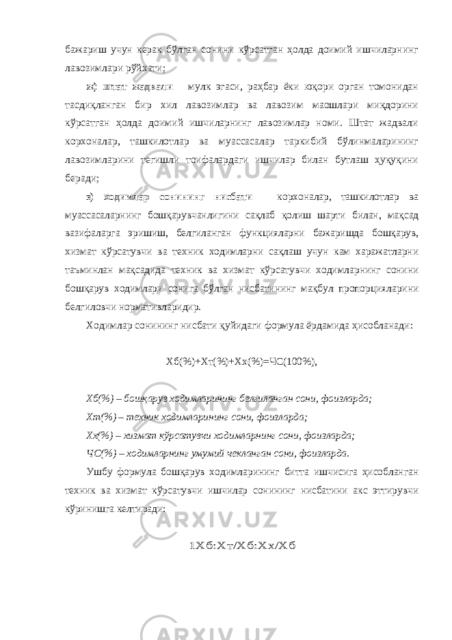 бажариш учун керак бўлган сонини кўрсатган ҳолда доимий ишчиларнинг лавозимлари рўйхати; ж) штат жадвали – мулк эгаси, раҳбар ёки юқори орган томонидан тасдиқланган бир хил лавозимлар ва лавозим маошлари миқдорини кўрсатган ҳолда доимий ишчиларнинг лавозимлар номи. Штат жадвали корхоналар, ташкилотлар ва муассасалар таркибий бўлинмаларининг лавозимларини тегишли тоифалардаги ишчилар билан бутлаш ҳуқуқини беради; з) ходимлар сонининг нисбати – корхоналар, ташкилотлар ва муассасаларнинг бошқарувчанлигини сақлаб қолиш шарти билан, мақсад вазифаларга эришиш, белгиланган функцияларни бажаришда бошқарув, хизмат кўрсатувчи ва техник ходимларни сақлаш учун кам харажатларни таъминлан мақсадида техник ва хизмат кўрсатувчи ходимларнинг сонини бошқарув ходимлари сонига бўлган нисбатининг мақбул пропорцияларини белгиловчи нормативларидир. Ходимлар сонининг нисбати қуйидаги формула ёрдамида ҳисобланади: Хб(%)+Хт(%)+Хх(%)=ЧС(100%), Хб(%) – бошқарув ходимларининг белгиланган сони, фоизларда; Хт(%) – техник ходимларининг сони, фоизларда; Хх(%) – хизмат кўрсатувчи ходимларнинг сони, фоизларда; ЧС(%) – ходимларнинг умумий чекланган сони, фоизларда. Ушбу формула бошқарув ходимларининг битта ишчисига ҳисобланган техник ва хизмат кўрсатувчи ишчилар сонининг нисбатини акс эттирувчи кўринишга келтиради:1Хб:Хт/Хб:Хх/Хб 