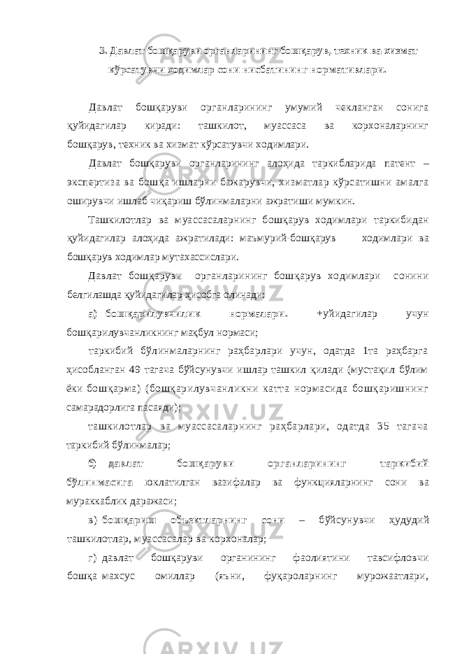 3. Давлат бошқаруви органларининг бошқарув, техник ва хизмат кўрсатувчи ходимлар сони нисбатининг нормативлари. Давлат бошқаруви органларининг умумий чекланган сонига қуйидагилар киради: ташкилот, муассаса ва корхоналарнинг бошқарув, техник ва хизмат кўрсатувчи ходимлари. Давлат бошқаруви органларининг алоҳида таркибларида патент – экспертиза ва бошқа ишларни бажарувчи, хизматлар кўрсатишни амалга оширувчи ишлаб чиқариш бўлинмаларни ажратиши мумкин. Ташкилотлар ва муассасаларнинг бошқарув ходимлари таркибидан қуйидагилар алоҳида ажратилади: маъмурий-бошқарув ходимлари ва бошқарув ходимлар мутахассислари. Давлат бошқаруви органларининг бошқарув ходимлари сонини белгилашда қуйидагилар ҳисобга олинади: а) бошқарилувчилик нормалари. +уйидагилар учун бошқари лувчанликнинг мақбул нормаси; таркибий бўлинмаларнинг раҳбарлари учун, одатда 1та раҳбарга ҳисобланган 49 тагача бўйсунувчи ишлар ташкил қилади (мустақил бўлим ёки бошқарма) (бошқарилувчанликни катта нормасида бошқаришнинг самарадорлига пасаяди); ташкилотлар ва муассасаларнинг раҳбарлари, одатда 35 тагача таркибий бўлинмалар; б) давлат бошқаруви органларининг таркибий бўлинмасига юк латилган вазифалар ва функцияларнинг сони ва мураккаблик даражаси; в) бошқариш объектларнинг сони – бўйсунувчи ҳудудий ташкилотлар, муассасалар ва корхоналар; г) давлат бошқаруви органининг фаолиятини тавсифловчи бошқа махсус омиллар (яъни, фуқароларнинг мурожаатлари, 