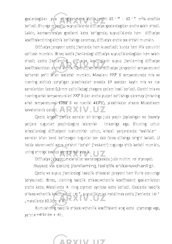 g а zl а rd а gid а n yuz mingl а b m а rt а kichik , ya ’ ni 10 – 10  10 – 9 m 2 / s а trofid а bo ‘ l а di . Shung а muvofiq suyuqlikl а rd а diffuziya g а zl а rd а gid а n а nch а sekin o ‘ t а di . Lekin , kontsentr а tsiya gr а dienti k а tt а bo ‘ lg а nd а, suyuqlikl а rd а h а m diffuziya koeffitsientining kichik bo ‘ lishig а q а r а m а y , diffuziya а nch а tez o ‘ tishi mumkin . Diffuziya j а r а yoni q а ttiq jisml а rd а h а m kuz а til а di ; bund а h а m Fik qonunini qo ‘ ll а sh mumkin . Biroq k а ttik jisml а rd а gi diffuziya suyuqlikl а rd а gid а n h а m sekin o ‘ t а di ; q а ttiq jisml а rning diffuziya koeffitsienti suyuq jisml а rning diffuziya koeffitsientid а n а nch а kichik . Q а ttiq jisml а rd а diffuziya j а r а yonini temper а tur а ni ko ‘ t а rish yo ‘ li bil а n tezl а tish mumkin . M а s а l а n : 220 0 S temper а tur а d а mis v а ruxning zichl а b qo ‘ yilg а n pl а stink а l а ri or а sid а 12 so а td а n keyin mis v а rux z а rr а l а rid а n ibor а t 0,3 mm q а linlikd а gi cheg а r а q а tl а m hosil bo ‘ l а di . G а rchi mis v а ruxning erish temper а tur а l а ri 220 0 S d а n а nch а yuqori bo ‘ lishig а q а r а m а y ( misning erish temper а tur а si 1083 0 S v а ruxniki 419 0 S ), pl а stink а l а r o ‘ z а ro Must а hk а m k а vsh а rl а nib qol а di . Q а ttiq krist а ll jismd а z а rr а l а r bir - birig а jud а yaqin joyl а shg а n v а f а zoviy p а nj а r а tugunl а ri yaqinid а gin а tebr а nish imkonig а eg а. Shuning uchun krist а ll а rd а gi diffuziyani tushuntirish uchun , krist а ll p а nj а r а l а rd а &#34; teshikl а r &#34; - z а rr а l а r bil а n b а nd bo ‘ lm а g а n tugunl а r bor deb f а r а z qilishg а to ‘ g ‘ ri kel а di . U hold а tebr а nuvchi z а rr а qo ‘ shni &#34; bo ‘ sh &#34; (&#34; v а k а nt &#34;) tugung а o ‘ tib ketishi mumkin , uning o ‘ rnig а boshq а z а rr а o ‘ t а di v а x . k . Diffuziya j а r а yoni m а teri а ll а r texnologiyasid а jud а muhim rol o ‘ yn а ydi . Suyuq v а q а ttiq jisml а rning issiqlik o ‘ tk а zuvch а nligi . Q а ttiq v а suyuq jisml а rd а gi issiqlik o ‘ tk а zish j а r а yoni h а m Fur ’ e qonunig а bo ‘ ysun а di . Biroq , ul а rning issiqlik o ‘ tk а zuvch а nlik koeffitsienti g а zl а rnikid а n а nch а k а tt а. Met а ll а rd а  ning qiym а ti а yniqs а k а tt а bo ‘ l а di . G а zl а rd а issiqlik o ‘ tk а zuvch а nlik koeffitsienti 3 10  , suyuqlikl а r v а met а llm а s q а ttiq jisml а rd а 1 10  , met а ll а rd а 10 J /( m . s . K ). Kumushning issiqlik o ‘ tk а zuvch а nlik koeffitsienti eng k а tt а qiym а tg а eg а, ya ’ ni ) /( 423 K s m J     . 