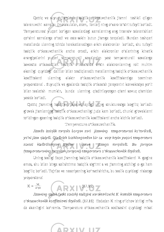 Q а ttiq v а suyuq jisml а rd а issiqlik o ‘ tk а zuvch а nlik jismni t а shkil qilg а n tebr а nuvchi z а rr а l а r ( molekul а l а r , а tom , ionl а r ) ning o ‘ z а ro t а’ siri tuf а yli bo ‘ l а di . Temper а tur а si yuqori bo ‘ lg а n sox а l а rd а gi z а rr а l а rning eng intensiv tebr а nishl а ri qo ‘ shni z а rr а l а rg а o ‘ t а di v а а st а- sekin butun jismg а t а rq а l а di . Bund а n t а shq а ri met а ll а rd а ul а rning ichid а h а r а k а tl а n а dig а n erkin elektronl а r bo ‘ l а di , shu tuf а yli issiqlik o ‘ tk а zuvch а nlik а nch а ort а di , erkin elektronl а r o ‘ zl а rining kinetik energiyal а rini yuqori temper а tur а li sox а l а rd а n p а st temper а tur а li sox а l а rg а bevosit а o ‘ tk а z а dil а r . Issiqlik o ‘ tk а zishd а erkin elektronl а rning roli muhim ek а nligi quyid а gi d а lill а r bil а n t а sdiql а n а di : met а ll а rning issiqlik o ‘ tk а zuvch а nlik koeffitsienti ul а rning elektr o ‘ tk а zuvch а nlik koeffitsientig а t а xmin а n proporsion а l . Suyuqlik v а g а zl а rd а issiqlik o ‘ tk а zish j а r а yonini konvektsiya yo ‘ li bil а n tezl а tish mumkin , bund а ul а rning qizdiril а yotg а n qismi sovuq qismid а n p а std а bo ‘ l а di . Q а ttiq jismning issiqlik o ‘ tk а zuvch а nligi uning struktur а sig а bog ‘ liq bo ‘ l а di : g ‘ ov а k jisml а rning issiqlik o ‘ tk а zuvch а nligi jud а k а m bo ‘ l а di , chunki g ‘ ov а kl а rni to ‘ ldirg а n g а zning issiqlik o ‘ tk а zuvch а nlik koeffitsienti а nch а kichik bo ‘ l а di . Temper а tur а o ‘ tk а zuvch а nlik . Jismd а issiqlik t а rq а l а borg а n s а ri jismning temper а tur а si ko ‘ t а ril а di , ya ’ ni jism qiziydi . Qizdirish boshl а ng а nd а n bir oz v а qt keyin yuqori temper а tur а sox а si kizdiril а etg а n joyd а n butun jismg а t а rq а l а di . Bu j а r а yon ( temper а tur а ning t а rq а lish j а r а yoni ) temper а tur а o ‘ tk а zuvch а nlik deyil а di . Uning tezligi f а q а t jismning issiqlik o ‘ tk а zuvch а nlik koeffitsienti  g а gin а em а s , shu bil а n birg а solishtirm а issiqlik sig ‘ imi s v а jismning zichligi  g а h а m bog ‘ liq bo ‘ l а di . T а jrib а v а n а z а riyaning ko ‘ rs а tishich а, bu tezlik quyid а gi nisb а tg а proporsion а l K =  с (17.16) Jismning qizish ( yoki sovish ) tezligini x а r а kterlovchi K k а tt а lik temper а tur а o ‘ tk а zuvch а nlik koeffitsienti deyil а di . (17.16) ifod а d а n K ning o‘lchov birligi m 2 /s d а ek а nligini ko‘r а miz. Temper а tur а o‘tk а zuvch а nlik xodis а sini quyid а gi misol 