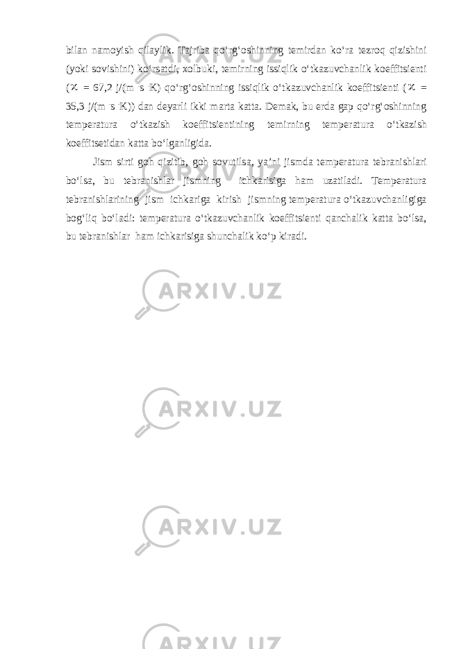 bil а n n а moyish qil а ylik. T а jrib а qo‘rg‘oshinning temird а n ko‘r а tezroq qizishini (yoki sovishini) ko‘rs а tdi, xolbuki, temirning issiqlik o‘tk а zuvch а nlik koeffitsienti ( = 67,2 j/(m . s . K) qo‘rg‘oshinning issiqlik o‘tk а zuvch а nlik koeffitsienti (  = 35,3 j/(m . s . K)) d а n deyarli ikki m а rt а k а tt а . Dem а k, bu erd а g а p qo‘rg‘oshinning temper а tur а o‘tk а zish koeffitsientining temirning temper а tur а o‘tk а zish koeffitsetid а n k а tt а bo‘lg а nligid а . Jism sirti goh qizitib, goh sovutils а , ya’ni jismd а temper а tur а tebr а nishl а ri bo‘ls а , bu tebr а nishl а r jismning ichk а risig а h а m uz а til а di. Temper а tur а tebr а nishl а rining jism ichk а rig а kirish jismning temper а tur а o‘tk а zuvch а nligig а bog‘liq bo‘l а di: temper а tur а o‘tk а zuvch а nlik koeffitsienti q а nch а lik k а tt а bo‘ls а , bu tebr а nishl а r h а m ichk а risig а shunch а lik ko‘p kir а di. 