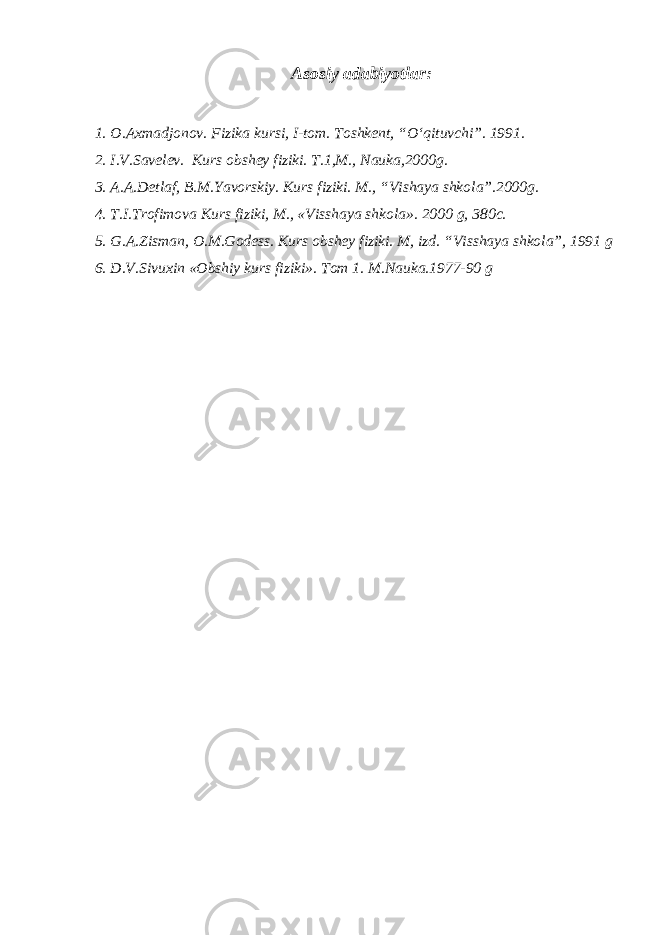 Аsosiy аdаbiyotlаr : 1. O. А xm а djonov. Fizik а kursi, I-tom. Toshkent, “O‘qituvchi”. 1991. 2. I.V.Sаvelev. Kurs obshey fiziki. T.1,M., N а uk а , 2000 g. 3. А . А .D e tl а f, B.M.Yavorskiy. Kurs fiziki. M., “V i sh а ya shkol а ”. 2000 g. 4. T.I.Trofimov а Kurs fiziki, M., «Vissh а ya shkol а ». 2000 g, 380 c . 5. G. А .Zism а n, O.M.Godess. Kurs obshey fiziki. M , izd . “V i ssh а ya shkol а ”, 1991 g 6. D.V.Sivuxin «Obshiy kurs fiziki». Tom 1. M.N а uk а .1977-90 g 