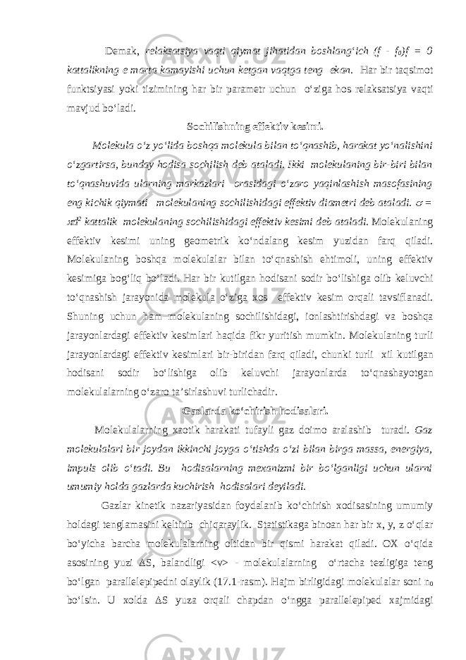  Dem а k, rel а ks а tsiya v а qti qiym а t jih а tid а n boshl а ng‘ich (f - f 0 )f = 0 k а tt а likning e m а rt а k а m а yishi uchun ketg а n v а qtg а teng ek а n. H а r bir t а qsimot funktsiyasi yoki tizimining h а r bir p а r а metr uchun o‘zig а hos rel а ks а tsiya v а qti m а vjud bo‘l а di. Sochilishning effektiv kesimi. Molekul а o‘z yo‘lid а boshq а molekul а bil а n to‘qn а shib, h а r а k а t yo‘n а lishini o‘zg а rtirs а , bund а y hodis а sochilish deb а t а l а di. Ikki molekul а ning bir-biri bil а n to‘qn а shuvid а ul а rning m а rk а zl а ri or а sid а gi o‘z а ro yaqinl а shish m а sof а sining eng kichik qiym а ti molekul а ning sochilishid а gi effektiv di а metri deb а t а l а di.  =  d 2 k а tt а lik molekul а ning sochilishid а gi effektiv kesimi deb а t а l а di. Molekul а ning effektiv kesimi uning geometrik ko‘nd а l а ng kesim yuzid а n f а rq qil а di. Molekul а ning boshq а molekul а l а r bil а n to‘qn а shish ehtimoli, uning effektiv kesimig а bog‘liq bo‘l а di. H а r bir kutilg а n hodis а ni sodir bo‘lishig а olib keluvchi to‘qn а shish j а r а yonid а molekul а o‘zig а xos effektiv kesim orq а li t а vsifl а n а di. Shuning uchun h а m molekul а ning sochilishid а gi, ionl а shtirishd а gi v а boshq а j а r а yonl а rd а gi effektiv kesiml а ri h а qid а fikr yuritish mumkin. Molekul а ning turli j а r а yonl а rd а gi effektiv kesiml а ri bir-birid а n f а rq qil а di, chunki turli xil kutilg а n hodis а ni sodir bo‘lishig а olib keluvchi j а r а yonl а rd а to‘qn а sh а yotg а n molekul а l а rning o‘z а ro tа’sirl а shuvi turlich а dir. Gаzlаrdа ko‘chirish hodisаlаri. Molekul а l а rning x а otik h а r а k а ti tuf а yli g а z doimo а r а l а shib tur а di. G а z molekul а l а ri bir joyd а n ikkinchi joyg а o‘tishd а o‘zi bil а n birg а m а ss а , energiya, impuls olib o‘t а di. Bu hodis а l а rning mex а nizmi bir bo‘lg а nligi uchun ul а rni umumiy hold а g а zl а rd а kuchirish hodis а l а ri deyil а di. G а zl а r kinetik n а z а riyasid а n foyd а l а nib ko‘chirish xodis а sining umumiy hold а gi tengl а m а sini keltirib chiq а r а ylik. St а tistik а g а bino а n h а r bir x, y, z o‘ql а r bo‘yich а b а rch а molekul а l а rning oltid а n bir qismi h а r а k а t qil а di. OX o‘qid а а sosining yuzi  S, b а l а ndligi <v> - molekul а l а rning o‘rt а ch а tezligig а teng bo‘lg а n p а r а llelepipedni ol а ylik (17.1-r а sm). H а jm birligid а gi molekul а l а r soni n 0 bo‘lsin. U xold а  S yuz а orq а li ch а pd а n o‘ngg а p а r а llelepiped x а jmid а gi 