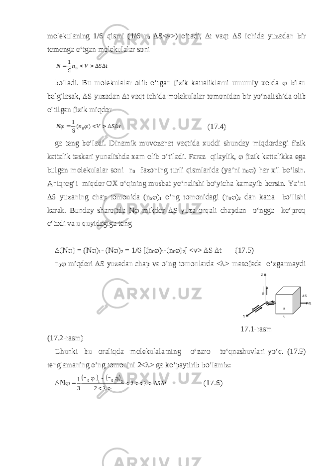 molekul а ning 1/6 qismi (1/6 n 0  S<v>) o‘t а di,  t v а qt  S ichid а yuz а d а n bir tomong а o‘tg а n molekul а l а r soni t S V n N     0 6 1 bo‘l а di. Bu molekul а l а r olib o‘tg а n fizik k а tt а likl а rni umumiy xold а  bil а n belgil а s а k,  S yuz а d а n  t v а qt ichid а molekul а l а r tomonid а n bir yo‘n а lishid а olib o‘tilg а n fizik miqdor t S V n N     ) (6 1 0  (17.4) g а teng bo‘l а di. Din а mik muvoz а n а t v а qtid а xuddi shund а y miqdord а gi fizik k а tt а lik tesk а ri yun а lishd а x а m olib o‘til а di. F а r а z qil а ylik,  fizik k а tt а likk а eg а bulg а n molekul а l а r soni n 0 f а zoning turli qisml а rid а (ya’ni n 0  ) h а r xil bo‘lsin. А niqrog‘i miqdor OX o‘qining musb а t yo‘n а lishi bo‘yich а k а m а yib borsin. Ya’ni  S yuz а ning ch а p tomonid а (n o  ) 1 o‘ng tomonid а gi (n 0  ) 2 d а n k а tt а bo‘lishi ker а k. Bund а y sh а roitd а N  mikdor  S yuz а orq а li ch а pd а n o‘ngg а ko‘proq o‘t а di v а u quyid а gig а teng  (N  ) = (N  ) 1 - (N  ) 2 = 1/6 [(n 0  ) 1 -(n 0  ) 2 ] <v>  S  t (17.5) n 0  miqdori  S yuz а d а n ch а p v а o ‘ ng tomonl а rd а <  > m а sof а d а o ‘ zg а rm а ydi (17.2- r а sm ) Chunki bu or а liqd а molekul а l а rning o ‘ z а ro to ‘ qn а shuvl а ri yo ‘ q . (17.5) tengl а m а ning o ‘ ng tomonini 2<  > g а ko ‘ p а ytirib bo ‘ l а miz :  N  =     1 3 2 1 2 n n 0 0            S t (17.6) Z X Y S  n 17.1-rasm 