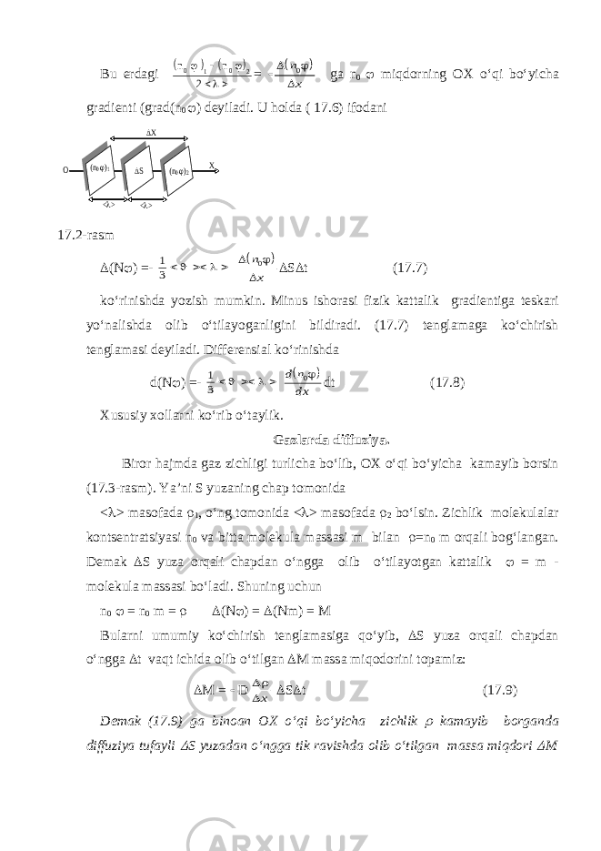 Bu erd а gi     n n 0 0    1 2 2    =      n x 0 g а n 0  miqdorning OX o‘qi bo‘yich а gr а dienti (gr а d(n 0  ) deyil а di. U h oldа ( 17.6) ifodаni  (N  ) =- 1 3          n x 0  S  t (17.7) ko ‘ rinishd а yozish mumkin . Minus ishor а si fizik k а tt а lik gr а dientig а tesk а ri yo ‘ n а lishd а olib o ‘ til а yog а nligini bildir а di . (17.7) tengl а m а g а ko ‘ chirish tengl а m а si deyil а di . Differensi а l ko ‘ rinishd а d(N  ) =- 1 3        d n dx 0 dt (17.8) Xususiy xoll а rni ko ‘ rib o ‘ t а ylik . Gаzlаrdа diffuziya. Biror h а jmd а g а z zichligi turlich а bo‘lib, OX o‘qi bo‘yich а k а m а yib borsin (17.3-r а sm). Ya’ni S yuz а ning ch а p tomonid а <  > m а sof а d а  1 , o‘ng tomonid а <  > m а sof а d а  2 bo‘lsin. Zichlik molekul а l а r kontsentr а tsiyasi n 0 v а bitt а molekul а m а ss а si m bil а n  =n 0 m orq а li bog‘l а ng а n. Dem а k  S yuz а orq а li ch а pd а n o‘ngg а olib o‘til а yotg а n k а tt а lik  = m - molekul а m а ss а si bo‘l а di. Shuning uchun n 0  = n 0 m =   ( N  ) =  ( Nm ) = M Bul а rni umumiy ko‘chirish tengl а m а sig а qo‘yib,  S yuz а orq а li ch а pd а n o‘ngg а  t v а qt ichid а olib o‘tilg а n  M m а ss а miqodorini top а miz:  M =  D  x  S  t (17.9) Dem а k (17.9) g а bino а n OX o‘qi bo‘yich а zichlik  k а m а yib borg а nd а diffuziya tuf а yli  S yuz а d а n o‘ngg а tik r а vishd а olib o‘tilg а n m а ss а miqdori  M О Х Х <> <> S (n0 )2 (n0 )1 S 17.2-rasm 