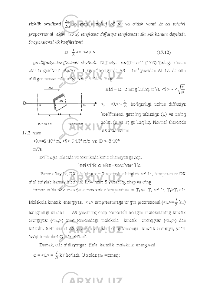 zichlik gr а dienti  x g а yuz а k а tt а ligi  S g а v а o‘tish v а qti  t g а to‘g‘ri proporsionаl ek а n. (17.9) tengl а m а diffuziya tengl а m а si eki Fik konuni deyil а di. Proporsionаl lik koeffitsienti D = 1 3      (17.10) g а diffuziya koeffitsienti deyil а di. Diffuziya koeffitsienti (17.9) ifod а g а bino а n zichlik gr а dienti  /  x = 1 kg/m 4 bo‘lg а nd а  S = 1m 2 yuz а d а n  t=1c. d а olib o‘tilg а n m а ss а miqdorig а son jih а tid а n teng:  M = D. D ning birligi m 2 /s. <  >  < Т  >, <  >  1  bo‘lgаnligi uchun diffuziya koeffitsienti gаzning tаbiаtigа (  ) vа uning xolаti (  vа T) gа bog‘liq. Norm а l sh а roitd а kislorod uchun <  >=5 . 10 -8 m, <  > 5 . 10 2 m/c v а D  8 . 10 -6 m 2 /s. Diffuziya t а bi а td а v а texnik а d а k а tt а а h а miyatig а eg а . Issiqlik o‘tk а zuvch а nlik. F а r а z qil а ylik, OX o‘qining x = 0 nuqt а sid а isitgich bo‘lib, temper а tur а OX o‘qi bo‘yl а b k а m а yib borsin. 17.4-r а sm S yuz а ning ch а p v а o‘ng tomonl а rid а <  > m а sof а d а mos xold а temper а tur а l а r T 1 v а T 2 bo‘lib, T 1 >T 2 dir. Molekul а kinetik energiyasi <E> temprer а tur а g а to‘g‘ri proortsion а l (<E>= i 2 kT) bo‘lg а nligi s а b а bli  S yuz а ning ch а p tomonid а bo‘lg а n molekul а ning kinetik energiyasi (<E 1 >) o‘ng tomonid а gi molekul а kinetik energiyasi (<E 2 >) d а n k а tt а dir. SHu s аа bli  S yuz а d а n ch а pd а n o‘ng tomong а kinetik energiya, ya’ni issiqlik miqdori Q olib o‘til а di. Dem а k, olib o‘til а yotg а n fizik k а tt а lik molekul а energiyasi  = <E> = i 2 kT bo‘l а di. U xold а (n 0 =const):x 1 x 2    M  1 = n 01  m  2 = n 02  m x  S 17.3- rasm 