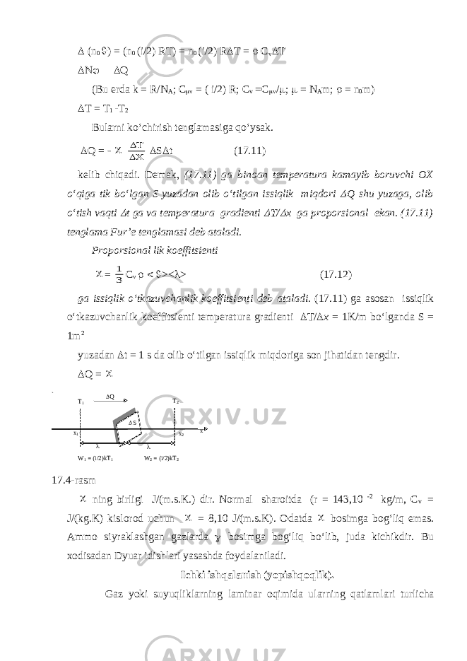  (n 0  ) = (n 0 (i/2) RT) = n 0 (i/2) R  T =  C      Q (Bu erd а k = R/N A ; C  = ( i/2) R; C v =C  /  ;  = N A m;  = n 0 m)  T = T 1 -T 2 Bul а rni ko‘chirish tengl а m а sig а qo‘ys а k.  Q =      S  t (17.11) kelib chiq а di. Dem а k, (17.11) g а bino а n temper а tur а k а m а yib boruvchi OX o‘qig а tik bo‘lg а n S yuz а d а n olib o‘tilg а n issiqlik miqdori  Q shu yuz а g а , olib o‘tish v а qti  t g а v а temper а tur а gr а dienti  T/  x g а proporsionаl ek а n. (17.11) tengl а m а Fur’e tengl а m а si deb а t а l а di. Proporsion а l lik koeffitsienti  = 1 3 C     ><  > (17.12) g а issiqlik o‘tk а zuvch а nlik koeffitsienti deb а t а l а di. (17.11) g а а sos а n issiqlik o‘tk а zuvch а nlik koeffitsienti temper а tur а gr а dienti  T/  x = 1K/m bo‘lg а nd а S = 1m 2 yuz а d а n  t = 1 s d а olib o‘tilg а n issiqlik miqdorig а son jih а tid а n tengdir.  Q =   ning birligi J/(m.s.K.) dir. Norm а l sh а roitd а (r = 143,10 -2 kg/m, C v = J/(kg.K) kislorod uchun  = 8,10 J/(m.s.K). Od а td а  bosimg а bog‘liq em а s. А mmo siyr а kl а shg а n g а zl а rd а  bosimg а bog‘liq bo‘lib, jud а kichikdir. Bu xodis а d а n Dyu а r idishl а ri yas а shd а foyd а l а nil а di. Ichki ishqаlаnish (yopishqoqlik). G а z yoki suyuqlikl а rning l а min а r oqimid а ul а rning q а tl а ml а ri turlich а x1 x 2   Q W 1 = (i/2)kT 1 W 2 = (i/2)kT 2 T1 T 2 x ` S 17.4- rasm 