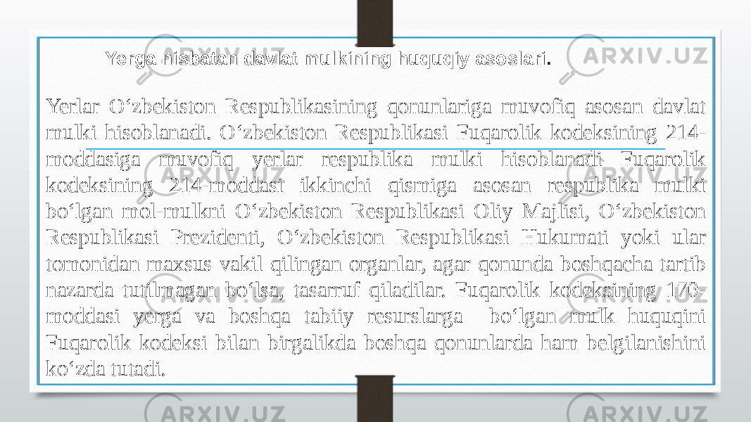  Yerga nisbatan davlat mulkining huquqiy asoslari . Yerlar O‘zbekiston Respublikasining qonunlariga muvofiq asosan davlat mulki hisoblanadi. O‘zbekiston Respublikasi Fuqarolik kodeksining 214- moddasiga muvofiq yerlar respublika mulki hisoblanadi Fuqarolik kodeksining 214-moddasi ikkinchi qismiga asosan respublika mulki bo‘lgan mol-mulkni O‘zbekiston Respublikasi Oliy Majlisi, O‘zbekiston Respublikasi Prezidenti, O‘zbekiston Respublikasi Hukumati yoki ular tomonidan maxsus vakil qilingan organlar, agar qonunda boshqacha tartib nazarda tutilmagan bo‘lsa, tasarruf qiladilar. Fuqarolik kodeksining 170- moddasi yerga va boshqa tabiiy resurslarga bo‘lgan mulk huquqini Fuqarolik kodeksi bilan birgalikda boshqa qonunlarda ham belgilanishini ko‘zda tutadi. 