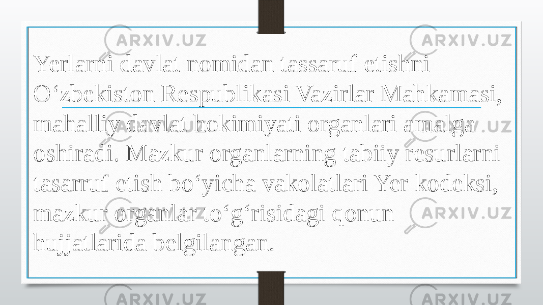 Yerlarni davlat nomidan tassaruf etishni O‘zbekiston Respublikasi Vazirlar Mahkamasi, mahalliy davlat hokimiyati organlari amalga oshiradi. Mazkur organlarning tabiiy resurlarni tasarruf etish bo‘yicha vakolatlari Yer kodeksi, mazkur organlar to‘g‘risidagi qonun hujjatlarida belgilangan. 