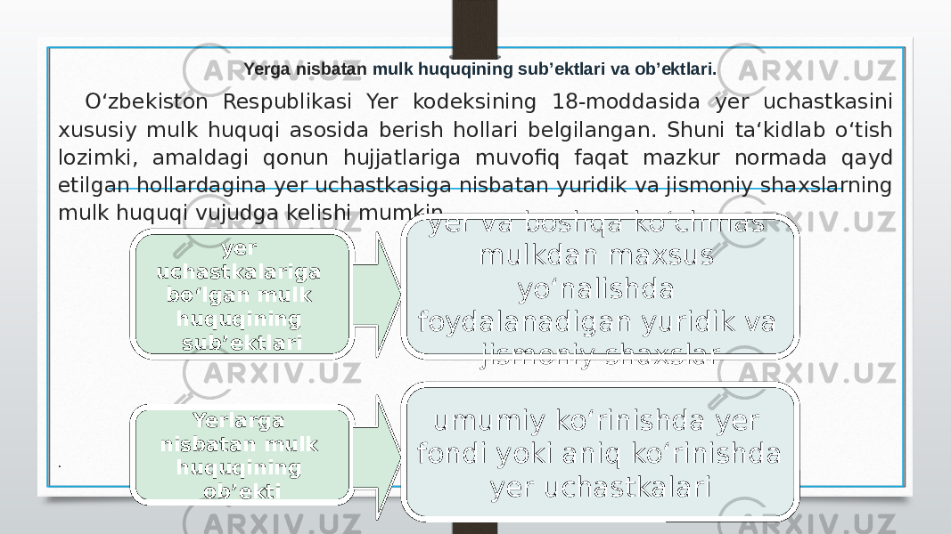 O‘zbekiston Respublikasi Yer kodeksining 18-moddasida yer uchastkasini xususiy mulk huquqi asosida berish hollari belgilangan. Shuni ta‘kidlab o‘tish lozimki, amaldagi qonun hujjatlariga muvofiq faqat mazkur normada qayd etilgan hollardagina yer uchastkasiga nisbatan yuridik va jismoniy shaxslarning mulk huquqi vujudga kelishi mumkin. . Yerga nisbatan mulk huquqining sub’ektlari va ob’ektlari. yer uchastkalariga bo‘lgan mulk huquqining sub’ektlari yer va boshqa ko‘chmas mulkdan maxsus yo‘nalishda foydalanadigan yuridik va jismoniy shaxslar Yerlarga nisbatan mulk huquqining ob’ekti umumiy ko‘rinishda yer fondi yoki aniq ko‘rinishda yer uchastkalari 