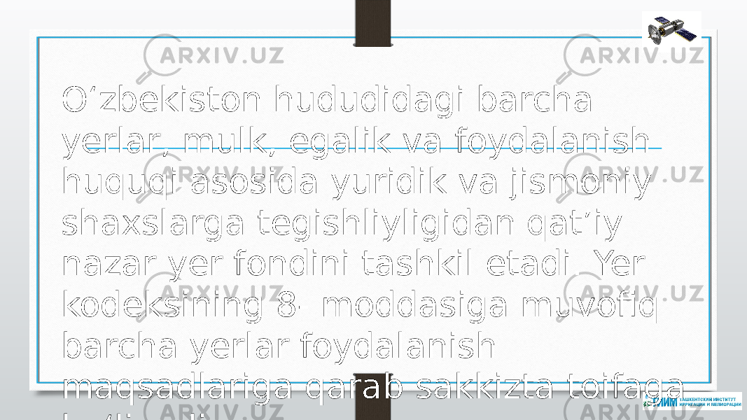 O‘zbekiston hududidagi barcha yerlar, mulk, egalik va foydalanish huquqi asosida yuridik va jismoniy shaxslarga tegishliyligidan qat’iy nazar yer fondini tashkil etadi. Yer kodeksining 8- moddasiga muvofiq barcha yerlar foydalanish maqsadlariga qarab sakkizta toifaga bo‘linadi. 