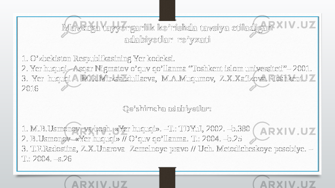 Mavzuga tayyorgarlik ko’rishda tavsiya etiladigan adabiyotlar ro’yxati 1. O’zbekiston Respublikasining Yer kodeksi. 2. Yer huquqi– Asqar Nigmatov o’quv qo’llanma “Toshkent islom universiteti”– 2001. 3. Yer huquqi - M.R.Mirzaabdullaeva, M.A.Muqumov, Z.X.Xafizova. Toshkent - 2016 Qo’shimcha adabiyotlar: 1. M.B.Usmonov va bosh. «Yer huquqi». –T.: TDYuI, 2002. –b.380 2. B.Usmonov «Yer huquqi» // O’quv qo’llanma.-T.: 2004. –b.25 3. Т.F.Radostina, Z.Х.Unarova Zemelnoye pravo // Uch. Metodicheskoye posobiye. – T.: 2004. –s.26 