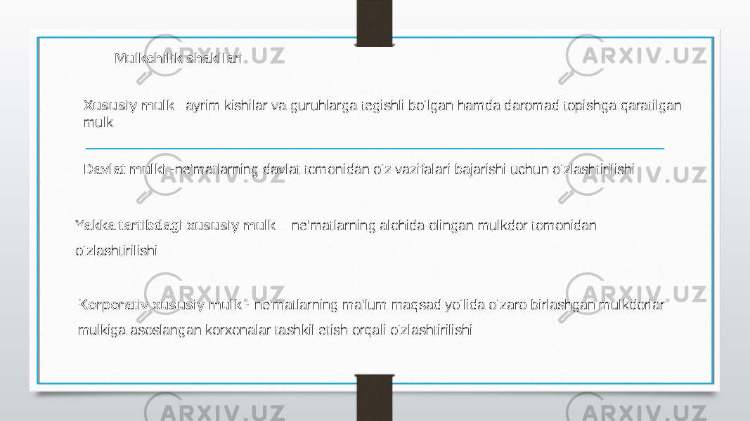 Mulkchilik shakllari   Xususiy mulk – ayrim kishilar va guruhlarga tegishli bo‘lgan hamda daromad topishga qaratilgan mulk  Davlat mulki - ne’matlarning davlat tomonidan o‘z vazifalari bajarishi uchun o‘zlashtirilishi Yakka tartibdagi xususiy mulk –  ne’matlarning alohida olingan mulkdor tomonidan o‘zlashtirilishi  Korporativ xususiy mulk -  ne’matlarning ma’lum maqsad yo‘lida o‘zaro birlashgan mulkdorlar mulkiga asoslangan korxonalar tashkil etish orqali o‘zlashtirilishi  