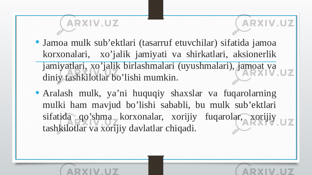 • Jamoa mulk sub’ektlari (tasarruf etuvchilar) sifatida jamoa korxonalari, xo’jalik jamiyati va shirkatlari, aksionerlik jamiyatlari, xo’jalik birlashmalari (uyushmalari), jamoat va diniy tashkilotlar bo’lishi mumkin. • Aralash mulk, ya’ni huquqiy shaxslar va fuqarolarning mulki ham mavjud bo’lishi sababli, bu mulk sub’ektlari sifatida qo’shma korxonalar, xorijiy fuqarolar, xorijiy tashkilotlar va xorijiy davlatlar chiqadi. 