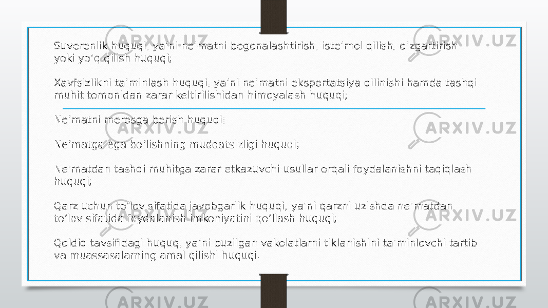 Suverenlik huquqi, ya’ni ne’matni begonalashtirish, iste’mol qilish, o’zgartirish yoki yo’q qilish huquqi;  Xavfsizlikni ta’minlash huquqi, ya’ni ne’matni eksportatsiya qilinishi hamda tashqi muhit tomonidan zarar keltirilishidan himoyalash huquqi;  Ne’matni merosga berish huquqi;  Ne’matga ega bo’lishning muddatsizligi huquqi;  Ne’matdan tashqi muhitga zarar etkazuvchi usullar orqali foydalanishni taqiqlash huquqi;  Qarz uchun to’lov sifatida javobgarlik huquqi, ya’ni qarzni uzishda ne’matdan to’lov sifatida foydalanish imkoniyatini qo’llash huquqi;  Qoldiq tavsifidagi huquq, ya’ni buzilgan vakolatlarni tiklanishini ta’minlovchi tartib va muassasalarning amal qilishi huquqi.  