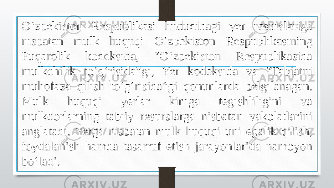 O‘zbekiston Respublikasi hududidagi yer resurslariga nisbatan mulk huquqi O‘zbekiston Respublikasining Fuqarolik kodeksida, “O‘zbekiston Respublikasida mulkchilik to‘g‘risida”gi, Yer kodeksida va “Tabiatni muhofaza qilish to‘g‘risida”gi qonunlarda belgilanagan. Mulk huquqi yerlar kimga tegishliligini va mulkdorlarning tabiiy resurslarga nisbatan vakolatlarini anglatadi. Yerga nisbatan mulk huquqi uni egalik qilish, foydalanish hamda tasarruf etish jarayonlarida namoyon bo‘ladi. 