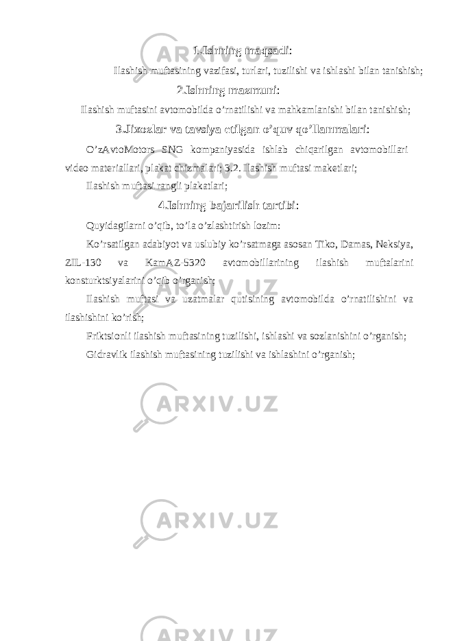 1.Ishning maqsadi : Ilashish muftasining vazifasi, turlari, tuzilishi va ishlashi bilan tanishish; 2.Ishning mazmuni : Ilashish muftasini avtomobilda o’rnatilishi va mahkamlanishi bilan tanishish; 3.Jixozlar va tavsiya etilgan o’quv qo’llanmalari : O’zAvtoMotors SNG kompaniyasida ishlab chiqarilgan avtomobillari video materiallari, plakat chizmalari; 3.2. Ilashish muftasi maketlari; Ilashish muftasi rangli plakatlari; 4.Ishning bajarilish tartibi : Quyidagilarni o’qib, to’la o’zlashtirish lozim: Ko’rsatilgan adabiyot va uslubiy ko’rsatmaga asosan Tiko, Damas, Neksiya, ZIL-130 va KamAZ-5320 avtomobillarining ilashish muftalarini konsturktsiyalarini o’qib o’rganish; Ilashish muftasi va uzatmalar qutisining avtomobilda o’rnatilishini va ilashishini ko’rish; Friktsionli ilashish muftasining tuzilishi, ishlashi va sozlanishini o’rganish; Gidravlik ilashish muftasining tuzilishi va ishlashini o’rganish; 