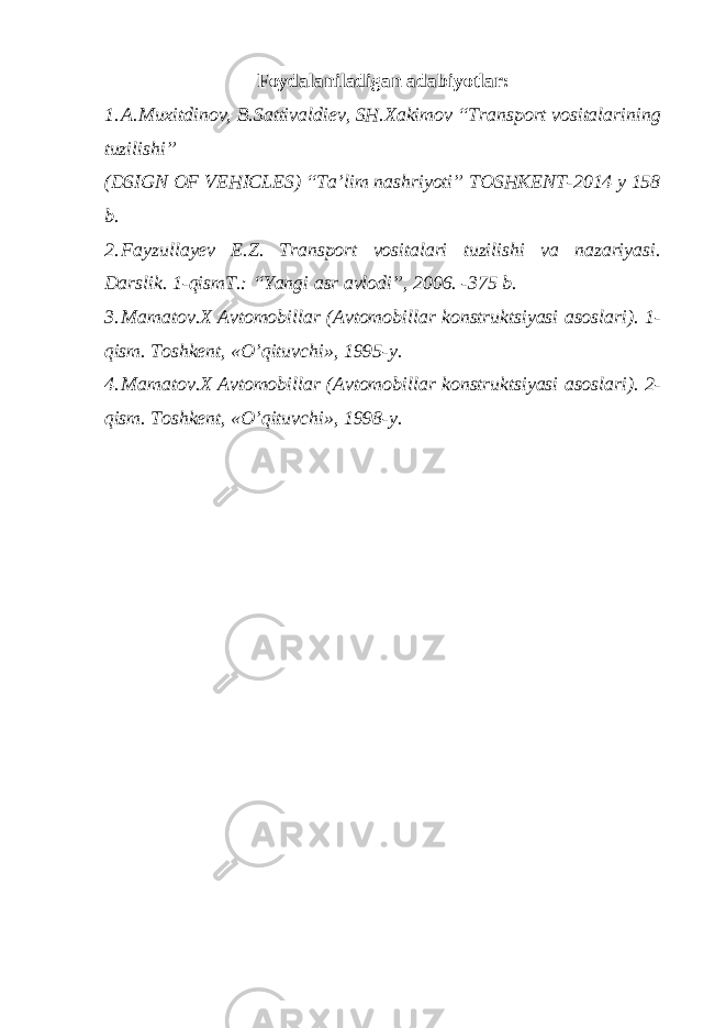 Foydalaniladigan adabiyotlar: 1. A.Muxitdinov, B.Sattivaldiev, SH.Xakimov “Transport vositalarining tuzilishi” (DSIGN OF VEHICLES) “Ta’lim nashriyoti” TOSHKENT-2014 y 158 b. 2. Fayzullayev E.Z. Transport vositalari tuzilishi va nazariyasi. Darslik. 1-qismT.: “Yangi asr avlodi”, 2006. -375 b. 3. Mamatov.X Avtomobillar (Avtomobillar konstruktsiyasi asoslari). 1- qism. Toshkent, «O’qituvchi», 1995-y. 4. Mamatov.X Avtomobillar (Avtomobillar konstruktsiyasi asoslari). 2- qism. Toshkent, «O’qituvchi», 1998-y. 