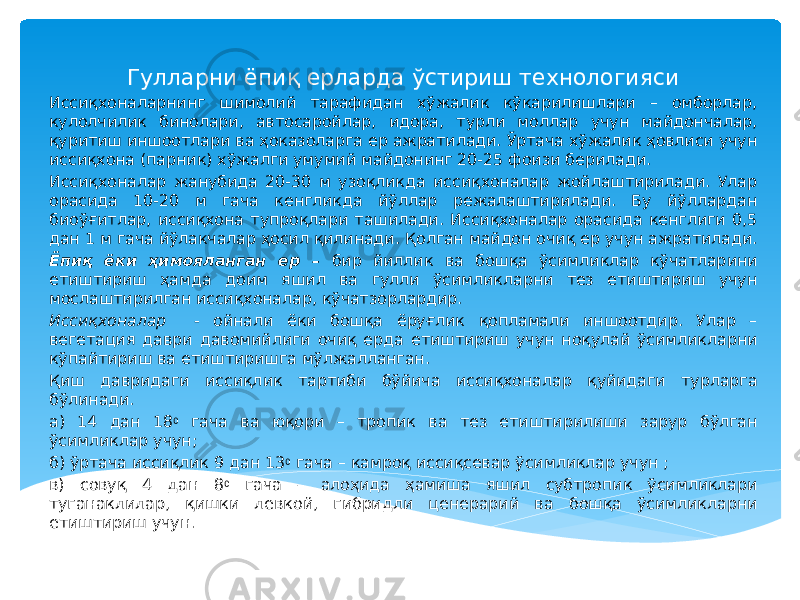  Гулларни ёпиқ ерларда ўстириш технологияси Иссиқхоналарнинг шимолий тарафидан хўжалик кўкарилишлари – омборлар, кулолчилик бинолари, автосаройлар, идора, турли моллар учун майдончалар, қуритиш иншоотлари ва ҳоказоларга ер ажратилади. Ўртача хўжалик ҳовлиси учун иссиқхона (парник) хўжалги умумий майдонинг 20-25 фоизи берилади. Иссиқхоналар жанубида 20-30 м узоқликда иссиқхоналар жойлаштирилади. Улар орасида 10-20 м гача кенгликда йўллар режалаштирилади. Бу йўллардан биоўғитлар, иссиқхона тупроқлари ташилади. Иссиқхоналар орасида кенглиги 0,5 дан 1 м гача йўлакчалар ҳосил қилинади. Қолган майдон очиқ ер учун ажратилади. Ёпиқ ёки ҳимояланган ер – бир йиллик ва бошқа ўсимликлар кўчатларини етиштириш ҳамда доим яшил ва гулли ўсимликларни тез етиштириш учун мослаштирилган иссиқхоналар, кўчатзорлардир. Иссиқхоналар - ойнали ёки бошқа ёруғлик қопламали иншоотдир. Улар – вегетация даври давомийлиги очиқ ерда етиштириш учун ноқулай ўсимликларни кўпайтириш ва етиштиришга мўлжалланган. Қиш давридаги иссиқлик тартиби бўйича иссиқхоналар қуйидаги турларга бўлинади. а) 14 дан 18 0 гача ва юқори – тропик ва тез етиштирилиши зарур бўлган ўсимликлар учун; б) ўртача иссиқлик 9 дан 13 0 гача – камроқ иссиқсевар ўсимликлар учун ; в) совуқ 4 дан 8 0 гача – алоҳида ҳамиша яшил субтропик ўсимликлари туганаклилар, қишки левкой, гибридли ценерарий ва бошқа ўсимликларни етиштириш учун. 