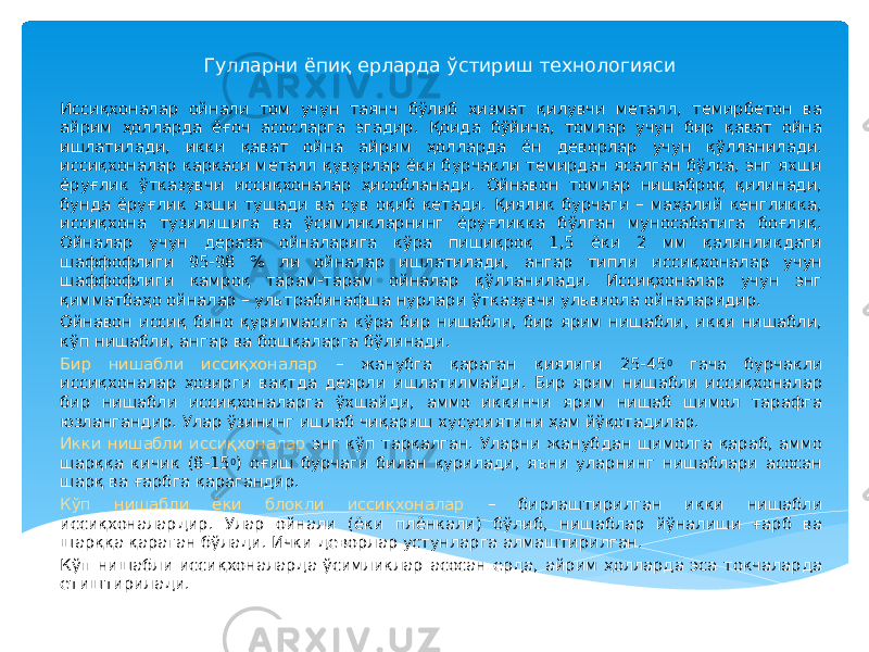 Гулларни ёпиқ ерларда ўстириш технологияси Иссиқхоналар ойнали том учун таянч бўлиб хизмат қилувчи металл, темирбетон ва айрим ҳолларда ёғоч асосларга эгадир. Қоида бўйича, томлар учун бир қават ойна ишлатилади, икки қават ойна айрим ҳолларда ён деворлар учун қўлланилади. иссиқхоналар каркаси металл қувурлар ёки бурчакли темирдан ясалган бўлса, энг яхши ёруғлик ўтказувчи иссиқхоналар ҳисобланади. Ойнавон томлар нишаброқ қилинади, бунда ёруғлик яхши тушади ва сув оқиб кетади. Қиялик бурчаги – маҳалий кенгликка, иссиқхона тузилишига ва ўсимликларнинг ёруғликка бўлган муносабатига боғлиқ. Ойналар учун дераза ойналарига кўра пишиқроқ 1,5 ёки 2 мм қалинликдаги шаффофлиги 95-98 % ли ойналар ишлатилади, ангар типли иссиқхоналар учун шаффофлиги камроқ тарам-тарам ойналар қўлланилади. Иссиқхоналар учун энг қимматбаҳо ойналар – ультрабинафша нурлари ўтказувчи ульвиола ойналаридир. Ойнавон иссиқ бино қурилмасига кўра бир нишабли, бир ярим нишабли, икки нишабли, кўп нишабли, ангар ва бошқаларга бўлинади. Бир нишабли иссиқхоналар – жанубга қараган қиялиги 25-45 0 гача бурчакли иссиқхоналар ҳозирги вақтда деярли ишлатилмайди. Бир ярим нишабли иссиқхоналар бир нишабли иссиқхоналарга ўхшайди, аммо иккинчи ярим нишаб шимол тарафга юзлангандир. Улар ўзининг ишлаб чиқариш хусусиятини ҳам йўқотадилар. Икки нишабли иссиқхоналар энг кўп тарқалган. Уларни жанубдан шимолга қараб, аммо шарққа кичик (8-15 0 ) оғиш бурчаги билан қурилади, яъни уларнинг нишаблари асосан шарқ ва ғарбга қарагандир. Кўп нишабли ёки блокли иссиқхоналар – бирлаштирилган икки нишабли иссиқхоналардир. Улар ойнали (ёки плёнкали) бўлиб, нишаблар йўналиши ғарб ва шарққа қараган бўлади. Ички деворлар устунларга алмаштирилган. Кўп нишабли иссиқхоналарда ўсимликлар асосан ерда, айрим ҳолларда эса токчаларда етиштирилади. 