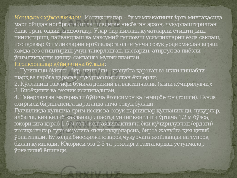 Иссиқхона хўжаликлари . Иссиқхоналар – бу мамлакатнинг ўрта минтақасида март ойидан ноябргача ишлатиладиган нисбатан арзон, чуқурлаштирилган ёпиқ ерли, оддий иншоотдир. Улар бир йиллик кўчатларни етиштириш, чиниқтириш, пайвандлаш ва мавсумий гулловчи ўсимликларни ёзда сақлаш, иссиқсевар ўсимликларни ертўлаларга олингунча совуқ урдирмасдан асраш ҳамда тез етиштириш учун тайёрланган, настарин, атиргул ва пиёзли ўсимликларни қишда сақлашга мўлжалланган. Иссиқхоналар қўйидагича бўлади : 1. Тузилиши бўйича бир нишабли – жанубга қараган ва икки нишабли – шарқ ва ғарбга қараган, чуқурлаштирилган ёки ерли; 2. Қўлланиш тавсифи бўйича доимий ва вақтинчалик (яъни кўчирилувчи); 3. Биоёқилғи ва техник иситиладиган; 4. Тайёрланган материали бўйича ёғочсимон ва темирбетон (тошли). Бунда охиргиси биринчисига қараганда анча совуқ бўлади. Гулчиликда кўпинча ярим иссиқ ва совуқ парниклар қўлланилади, чуқурлар, албатта, қия қилиб кавланади: пастда унинг кенглиги ўртача 1,2 м бўлса, юқорисига қараб 1,6 м гача кенгаяди.вақтинча ёки кўчирилувчан (ердаги) иссиқхоналар тупроқ устига яъни чуқурларсиз, бироз жанубга қия қилиб ўрнатилади. Бу ҳолда биоёқилғи юзароқ чуқурчага жойланади ва тупроқ билан кўмилади. Юқориси эса 2-3 та ромларга тахталардан устунчалар ўрнатилиб ёпилади. 