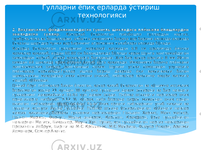 Гулларни ёпиқ ерларда ўстириш технологияси 2. Вақтинчалик фойдаланиладиган туннель шаклидаги плёнкали ёпишлардан экиладиган гуллар. Қаторлаб ўтқазилган пиёзбошли гуллардан наргиз, сумбула,лола ва бошқаларни, албатта имконияти борича хар бирини алохида-алоҳида ўтқазиш шартдир.Чунки ҳар бирининг агротехник талаблари алоҳида бўлади. Қаторда ўтқазилган гулларнинг марказий қисмидан 6-8 см оралиғида ёғочли қозиқлар қоқилиб, ердан 60-80 см баландликда бўлиши керак.Шунга зангламайдиган симлардан тортиб, четки қозиқларга боғланади. Ҳар бир қатор орасига 8 мм йўғон симдан ёй шаклида ярим айлана қилиб ерга қоқилади. Имконияти борича плёнкани занглатмаслик симлар рангланиши лозим. Шунинг устки томонидан узунасига плёнкалар тортилади.Гуллар ишлов бериш даврида ёки вақти-вақти билан шамоллатиш мақсадида икки томони очилиб, плёнкалар вақтинча юқори қисмига ташлаб қўйилади. Оддий ёруғ плёнкалар билан ёпилган, қатор қилиб ўтқазилган ва қўшимча иссиқлик берилмаган ҳолда 21 кундан 38 кунгача гуллашни давом эттиради ва бир навдаги гулларнинг давомийлиги 55-65 кун давом этади. Плёнка остидаги наргизлар очиқ ердагиларга нисбатан 7-12 % кўпроқ пиёз берсада сифат жиҳатдан очиқ ердан олинган пиёзлардан фарқ қилади. Яъни очиқ ердаги пиёзларнинг униб чиқиши ва гуллаши келгуси йилда гуллайди. Плёнка остида ўстириладиган қўйидаги навлар тавсия қилинади: барвақт гулловчи наргизлардан Гольден Харвис, Матч мастер, Голден Марвел, Форчун, Мельк эндкрем, Карлтон, Кракфорд, ўрта гуллайдиган навлардан Магиет, Биколлер, Маунт Худ. Тунис, кеч гуллайдиган наргиз навларидан Президент Лебрум, Бирши ва М-С Крелледж, М-С Матрина, Флауер Рекорд, Аранжи Демонарх, Семпер Аванте. 