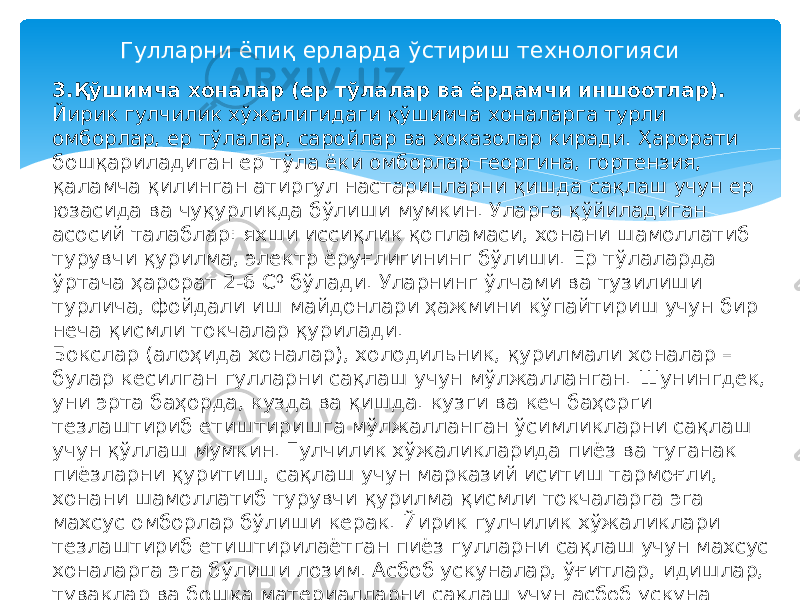 Гулларни ёпиқ ерларда ўстириш технологияси 3.Қўшимча хоналар (ер тўлалар ва ёрдамчи иншоотлар). Йирик гулчилик хўжалигидаги қўшимча хоналарга турли омборлар, ер тўлалар, саройлар ва хоказолар киради. Ҳарорати бошқариладиган ер тўла ёки омборлар георгина, гортензия, қаламча қилинган атиргул настаринларни қишда сақлаш учун ер юзасида ва чуқурликда бўлиши мумкин. Уларга қўйиладиган асосий талаблар: яхши иссиқлик қопламаси, хонани шамоллатиб турувчи қурилма, электр ёруғлигининг бўлиши. Ер тўлаларда ўртача ҳарорат 2-6 С 0 бўлади. Уларнинг ўлчами ва тузилиши турлича, фойдали иш майдонлари ҳажмини кўпайтириш учун бир неча қисмли токчалар қурилади. Бокслар (алоҳида хоналар), холодильник, қурилмали хоналар – булар кесилган гулларни сақлаш учун мўлжалланган. Шунингдек, уни эрта баҳорда, кузда ва қишда. кузги ва кеч баҳорги тезлаштириб етиштиришга мўлжалланган ўсимликларни сақлаш учун қўллаш мумкин. Гулчилик хўжаликларида пиёз ва туганак пиёзларни қуритиш, сақлаш учун марказий иситиш тармоғли, хонани шамоллатиб турувчи қурилма қисмли токчаларга эга махсус омборлар бўлиши керак. Йирик гулчилик хўжаликлари тезлаштириб етиштирилаётган пиёз гулларни сақлаш учун махсус хоналарга эга бўлиши лозим. Асбоб ускуналар, ўғитлар, идишлар, туваклар ва бошқа материалларни сақлаш учун асбоб ускуна саройларини қуриш кўзда тутилади. Ҳамиша яшил ўсимликларни ёзда сақлаш ва илдиз оттириш учун шийпонлар қурилади. 