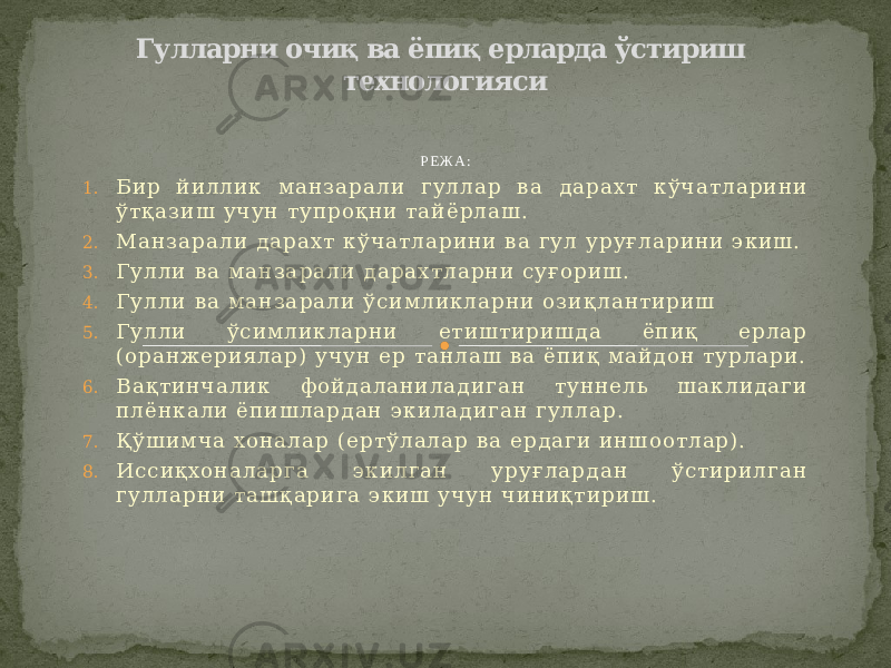 Р Е Ж А : 1. Б и р й и л л и к м а н з а р а л и г у л л а р в а д а р а х т к ў ч а т л а р и н и ў т қ а з и ш у ч у н т у п р о қ н и т а й ё р л а ш . 2. М а н з а р а л и д а р а х т к ў ч а т л а р и н и в а г у л у р у ғ л а р и н и э к и ш . 3. Г у л л и в а м а н з а р а л и д а р а х т л а р н и с у ғ о р и ш . 4. Г у л л и в а м а н з а р а л и ў с и м л и к л а р н и о з и қ л а н т и р и ш 5. Г у л л и ў с и м л и к л а р н и е т и ш т и р и ш д а ё п и қ е р л а р ( о р а н ж е р и я л а р ) у ч у н е р т а н л а ш в а ё п и қ м а й д о н т у р л а р и . 6. В а қ т и н ч а л и к ф о й д а л а н и л а д и г а н т у н н е л ь ш а к л и д а г и п л ё н к а л и ё п и ш л а р д а н э к и л а д и г а н г у л л а р . 7. Қ ў ш и м ч а х о н а л а р ( е р т ў л а л а р в а е р д а г и и н ш о о т л а р ) . 8. И с с и қ х о н а л а р г а э к и л г а н у р у ғ л а р д а н ў с т и р и л г а н г у л л а р н и т а ш қ а р и г а э к и ш у ч у н ч и н и қ т и р и ш . Гулларни очиқ ва ёпиқ ерларда ўстириш технологияси 