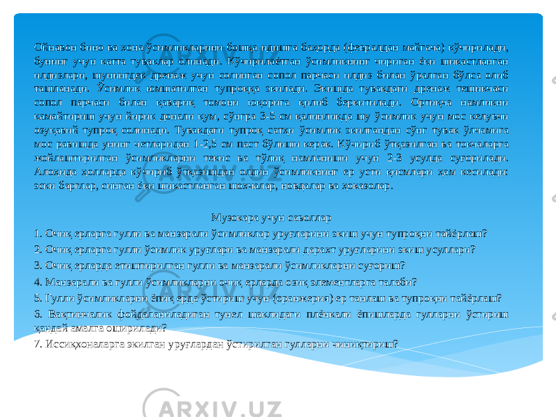 Ойнавон бино ва хона ўсимликларини бошқа идишга баҳорда (февралдан майгача) кўчирилади, бунинг учун катта туваклар олинади. Кўчирилаётган ўсимликнинг чириган ёки шикастланган илдизлари, шунингдек дренаж учун солинган сопол парчаси илдиз билан ўралган бўлса олиб ташланади. Ўсимлик юмшатилган тупроққа экилади. Экишда тувакдаги дренаж тешикчаси сопол парчаси билан қавариқ томони юқорига қилиб беркитилади. Ортиқча намликни камайтириш учун йирик донали қум, сўнгра 3-5 см қалинликда шу ўсимлик учун мос келувчи озуқавий тупроқ солинади. Тувакдаги тупроқ сатҳи ўсимлик экилгандан сўнг тувак ўлчамига мос равишда унинг четларидан 1-2,5 см паст бўлиши керак. Кўчириб ўтқазилган ва токчаларга жойлаштирилган ўсимликларни текис ва тўлиқ намланиши учун 2-3 усулда суғорилади. Алоҳида ҳолларда кўчириб ўтқазишдан олдин ўсимликнинг ер усти қисмлари ҳам кесилади: эски барглар, синган ёки шикастланган шохчалар, новдалар ва ҳоказолар. Музокара учун саволлар 1. Очиқ ерларга гулли ва манзарали ўсимликлар уруғларини экиш учун тупроқни тайёрлаш? 2. Очиқ ерларга гулли ўсимлик уруғлари ва манзарали дарахт уруғларини экиш усуллари? 3. Очиқ ерларда етиштирилган гулли ва манзарали ўсимликларни суғориш? 4. Манзарали ва гулли ўсимликларни очиқ ерларда озиқ элементларга талаби? 5. Гулли ўсимликларни ёпиқ ерда ўстириш учун (оранжерия) ер танлаш ва тупроқни тайёрлаш? 6. Вақтинчалик фойдаланиладиган тунел шаклидаги плёнкали ёпишларда гулларни ўстириш қандай амалга оширилади? 7. Иссиқхоналарга экилган уруғлардан ўстирилган гулларни чиниқтириш? 