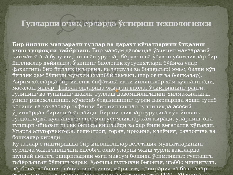 Гулларни очиқ ерларда ўстириш технологияси Бир йиллик манзарали гуллар ва дарахт кўчатларини ўтқазиш учун тупроқни тайёрлаш. Бир мавсум давомида ўзининг манзаравий қийматга эга бўлувчи, пишган уруғлар берувчи ва ўсувчи ўсимликлар бир йилликлар дейилади. Ўзининг биологик хусусиятлари бўйича улар фақатгина бир йиллик (кларкия, календула ва бошқалар) эмас, балки кўп йиллик ҳам бўлиши мумкин (хушбўй тамаки, шер оғзи ва бошқалар). Айрим ҳолларда бир йиллик сифатида икки йилликлар ҳам қўлланилади, масалан, январ, феврал ойларида экилган виола. Ўсимликнинг ранги, гулининг ва тупининг шакли, гуллаш давомийлигининг хилма-хиллиги, унинг ривожланиши, кўчириб ўтқазишнинг турли даврларида яхши тутиб кетиши ва ҳоказолар туфайли бир йилликлар гулчиликда асосий ўринлардан бирини эгаллайди. Бир йилликлар гуруҳига кўп йиллик гулдонларда қўлланувчи гиламли ўсимликлар ҳам киради, уларнинг она туплари ойнавон иссиқ бинода қишлайди ва ҳар йили вегетатив кўпаяди. Уларга альтернантера, гелиотроп, геран, ирезине, клейния, сантолина ва бошқалар киради. Кўчатлар етиштиришда бир йилликлилар вегетация муддатларининг турлича экилганлигини ҳисобга олиб уларни экиш турли вақтларда шундай амалга ошириладики ёзги мавсум бошида ўсимликлар гуллашга тайёрланган бўлиши керак. Ҳамиша гулловчи бегония, шаббо чиннигули, вербена, лобилия, попукли петуния, маритим, ценирария ва бошқалар экилганида то гуллашни бошлагунича узоқ муддатда (130-180 кунгача) эга. Шунга кўра уларни январ ёки февралдан экиш керак. 