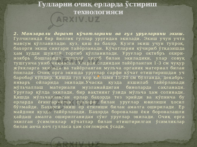 2 . М а н з а р а л и д а р а х т к ў ч а т л а р и н и в а г у л у р у ғ л а р и н и э к и ш . Г у л ч и л и к д а б и р й и л л и к г у л л а р у р у ғ и д а н э к и л а д и . Э к и ш у ч у н у ч т а м а в с у м қ ў л л а н и л а д и : к у з , қ и ш в а б а ҳ о р . К у з г и э к и ш у ч у н т у п р о қ , б а х о р г и э к и ш с и н г а р и т а й ё р л а н а д и . К ў ч а т л а р н и к ў ч и р и б ў т қ а з и ш д а ҳ а м х у д д и ш у н д а й т о р т и б қ ў л л а н и л а д и . У р у ғ л а р о к т я б р ъ о х и р и - н о я б р ь б о ш л а р и д а ш у н д а й ҳ и с о б б и л а н э к и л а д и к и , у л а р с о в у қ т у ш г у н ч а у н и б ч и қ м а с и н . У л а р н и о л д и н д а н т а й ё р л а н г а н 1 - 3 с м ч у қ у р ж ў я к л а р г а э к и л а д и в а т а й ё р л а н г а н м у л ъ ч а о р г а н и к м а т е р и а л б и л а н ё п и л а д и . О ч и қ е р г а э к и ш д а у р у ғ л а р с а р ф и к ў ч а т е т и ш т и р и ш д а н у ч б а р о б а р к ў п д и р . Қ и ш д а г у л қ о р қ а т л а м и 1 5 - 2 0 с м б ў л г а н д а , д е к а б р ъ - я н в а р ъ о й л а р и д а э к и л а д и . У ч а с к а к у з д а я х ш и л а б т а й ё р л а н а д и м ў л ь ч а л л а ш м а т е р и а л и м у з л а м а й д и г а н б и н о л а р д а с а қ л а н а д и . У р у ғ л а р қ ў л д а э к и л а д и , б и р в а қ т н и н г ў з и д а м ў л ь ч а ҳ а м с о л и н а д и . Қ и ш д а м ў л ь ч а л л а н г а н е р л а р б а ҳ о р д а т е з э р и й д и в а к ў п и н ч а б у е р л а р д а ё ғ и н г а р ч и л и к с у в л а р и б и л а н у р у ғ л а р ю в и л и ш и ҳ о с и л б ў л м а й д и . Б а ҳ о р г и э к и ш е р е т и л и ш и б и л а н а м а л г а о ш и р и л а д и . Е р м а й д о н и к у з д а т а й ё р л а н а д и . Б а ҳ о р д а б о р о н а л а ш ё к и б о р о н а л а ш л и ҳ а й д а ш а м а л г а о ш и р и л г а н и д а н с ў н г у р у ғ л а р э к и л а д и . О ч и қ е р г а э к и л г а н ў с и м л и к л а р к ў ч а т л а р б и л а н е т и ш т и р и л г а н ў с и м л и к л а р б и л а н а н ч а к е ч г у л л а с а ҳ а м с о ғ л о м р о қ ў с а д и . Гулларни очиқ ерларда ўстириш технологияси 