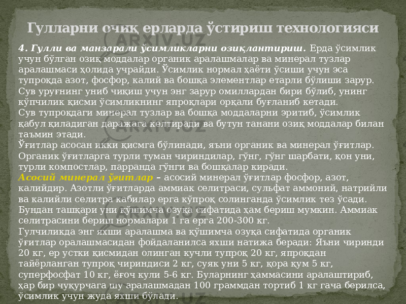 Гулларни очиқ ерларда ўстириш технологияси 4. Гулли ва манзарали ўсимликларни озиқлантириш. Ерда ўсимлик учун бўлган озиқ моддалар органик аралашмалар ва минерал тузлар аралашмаси ҳолида учрайди. Ўсимлик нормал ҳаёти ўсиши учун эса тупроқда азот, фосфор, калий ва бошқа элементлар етарли бўлиши зарур. Сув уруғнинг униб чиқиш учун энг зарур омиллардан бири бўлиб, унинг кўпчилик қисми ўсимликнинг япроқлари орқали буғланиб кетади. Сув тупроқдаги минерал тузлар ва бошқа моддаларни эритиб, ўсимлик қабул қиладиган даражага келтиради ва бутун танани озиқ моддалар билан таъмин этади. Ўғитлар асосан икки қисмга бўлинади, яъни органик ва минерал ўғитлар. Органик ўғитларга турли туман чириндилар, гўнг, гўнг шарбати, қон уни, турли компостлар, парранда гўнги ва бошқалар киради. Асосий минерал ўғитлар – асосий минерал ўғитлар фосфор, азот, калийдир. Азотли ўғитларда аммиак селитраси, сульфат аммоний, натрийли ва калийли селитра кабилар ерга кўпроқ солинганда ўсимлик тез ўсади. Бундан ташқари уни қўшимча озуқа сифатида ҳам бериш мумкин. Аммиак селитрасини бериш нормалари 1 га ерга 200-300 кг. Гулчиликда энг яхши аралашма ва қўшимча озуқа сифатида органик ўғитлар оралашмасидан фойдаланилса яхши натижа беради: Яъни чиринди 20 кг, ер устки қисмидан олинган кучли тупроқ 20 кг, япроқдан тайёрланган тупроқ чириндиси 2 кг, суяк уни 5 кг, қора қум 5 кг, суперфосфат 10 кг, ёғоч кули 5-6 кг. Буларнинг ҳаммасини аралаштириб, ҳар бир чуқурчага шу аралашмадан 100 граммдан тортиб 1 кг гача берилса, ўсимлик учун жуда яхши бўлади. 