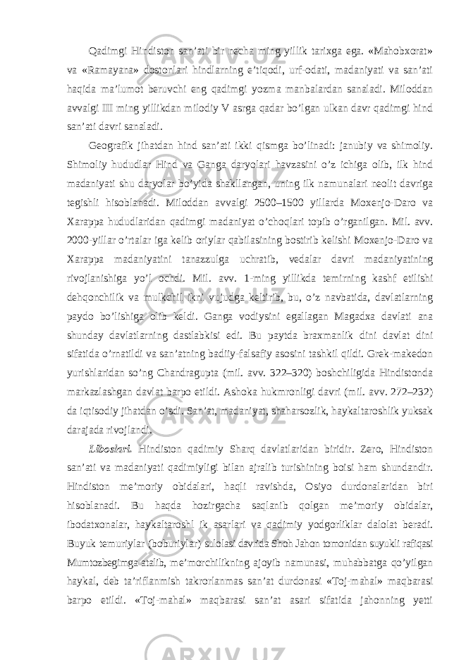 Qadimgi Hindiston san’ati bir necha ming yillik tarixga ega. «Mahobxorat» va «Ramayana» dostonlari hindlarning e’tiqodi, urf-odati, madaniyati va san’ati haqida ma’lumot beruvchi eng qadimgi yozma manbalardan sanaladi. Miloddan avvalgi III ming yillikdan milodiy V asrga qadar bo’lgan ulkan davr qadimgi hind san’ati davri sanaladi. Geografik jihatdan hind san’ati ikki qismga bo’linadi: janubiy va shimoliy. Shimoliy hududlar Hind va Ganga daryolari havzasini o’z ichiga olib, ilk hind madaniyati shu daryolar bo’yida shakllangan, uning ilk namunalari neolit davriga tegishli hisoblanadi. Miloddan avvalgi 2500–1500 yillarda Moxenjo-Daro va Xarappa hududlaridan qadimgi madaniyat o’choqlari topib o’rganilgan. Mil. avv. 2000-yillar o’rtalar iga kelib oriylar qabilasining bostirib kelishi Moxenjo-Daro va Xarappa madaniyatini tanazzulga uchratib, vedalar davri madaniyatining rivojlanishiga yo’l ochdi. Mil. а vv. 1-ming yillikda temirning kashf etilishi dehqonchilik va mulkchil ikni vujudga keltirib, bu, o’z navbatida, davlatlarning paydo bo’lishiga olib keldi. Ganga vodiysini egallagan Magadxa davlati ana shunday davlatlarning dastlabkisi edi. Bu paytda braxmanlik dini davlat dini sifatida o’rnatildi va san’atning badiiy-falsafiy asosini tashkil qildi. Grek-makedon yurishlaridan so’ng Chandragupta (mil. avv. 322–320) boshchiligida Hindistonda markazlashgan davlat barpo etildi. Ashoka hukmronligi davri (mil. avv. 272–232) da iqtisodiy jihatdan o’sdi. San’at, madaniyat, shaharsozlik, haykaltaroshlik yuksak darajada rivojlandi. Liboslari. Hindiston qadimiy Sharq davlatlaridan biridir. Zero, Hindiston san’ati va madaniyati qadimiyligi bilan ajralib turishining boisi ham shundandir. Hindiston me’moriy obidalari, haqli ravishda, Osiyo durdonalaridan biri hisoblanadi. Bu haqda hozirgacha saqlanib qolgan me’moriy obidalar, ibodatxonalar, haykaltaroshl ik asarlari va qadimiy yodgorliklar dalolat beradi. Buyuk temuriylar (boburiylar) sulolasi davrida Shoh Jahon tomonidan suyukli rafiqasi Mumtozbegimga atalib, me’morchilikning ajoyib namunasi, muhabbatga qo’yilgan haykal, deb ta’riflanmish takrorlanmas san’at durdonasi «Toj-mahal» maqbarasi barpo etildi. «Toj-mahal» maqbarasi san’at asari sifatida jahonning yetti 