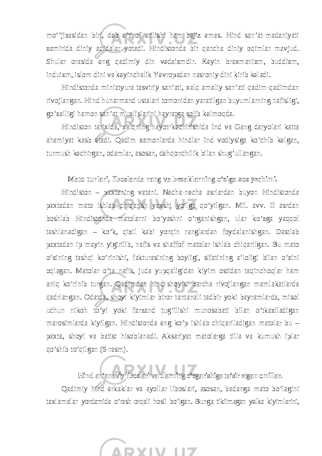 mo’’jizasidan biri, deb e’tirof etilishi ham bejiz emas. Hind san’at-madaniyati zamirida diniy aqidalar yotadi. Hindistonda bir qancha diniy oqimlar mavjud. Shular orasida eng qadimiy din vedaizmdir. Keyin braxmanizm, buddizm, induizm, islom dini va keyinchalik Yevropadan nasroniy dini kirib keladi. Hindistonda miniatyura tasviriy san’ati, xalq amaliy san’ati qadim-qadimdan rivojlangan. Hind hunarmand ustalari tomonidan yaratilgan buyumlarning nafisligi, go’zalligi hamon san’at muxlislarini hayratga solib kelmoqda. Hindiston tarixida, xalqning hayot kechirishida Ind va Gang daryolari katta ahamiyat kasb etadi. Qadim zamonlarda hindlar Ind vodiysiga ko’chib kelgan, turmush kechirgan, odamlar, asosan, dehqonchilik bilan shug’ullangan. Mato turlari, liboslarda rang va bezaklarning o’ziga xos yechimi. Hindiston – paxtaning vatani. Necha-necha asrlardan buyon Hindistonda paxtadan mato ishlab chiqarish yaxshi yo’lga qo’yilgan. Mil. avv. II asrdan boshlab Hindistonda matolarni bo’yashni o’rganishgan, ular ko’zga yaqqol tashlanadigan – ko’k, qizil kabi yorqin ranglardan foydalanishgan. Dastlab paxtadan ip mayin yigirilib, nafis va shaffof matolar ishlab chiqarilgan. Bu mato o’zining tashqi ko’rinishi, fakturasining boyligi, sifatining a’loligi bilan o’zini oqlagan. Matolar o’ta nafis, juda yupqaligidan kiyim ostidan taqinchoqlar ham aniq ko’rinib turgan. Qadimdan hind shoyisi barcha rivojlangan mamlakatlarda qadrlangan. Odatda, shoyi kiyimlar biror tantanali tadbir yoki bayramlarda, misol uchun nikoh to’yi yoki farzand tug’ilishi munosabati bilan o’tkaziladigan marosimlarda kiyilgan. Hindistonda eng ko’p ishlab chiqariladigan matolar bu – paxta, shoyi va batist hisoblanadi. Aksariyat matolarga tilla va kumush iplar qo’shib to’qilgan (6-rasm). Hind an’anaviy liboslari va ularning o’zgarishiga ta’sir etgan omillar. Qadimiy hind erkaklar va ayollar liboslari, asosan, badanga mato bo’lagini taxlamalar yordamida o’rash orqali hosil bo’lgan. Bunga tikilmagan yelka kiyimlarini, 