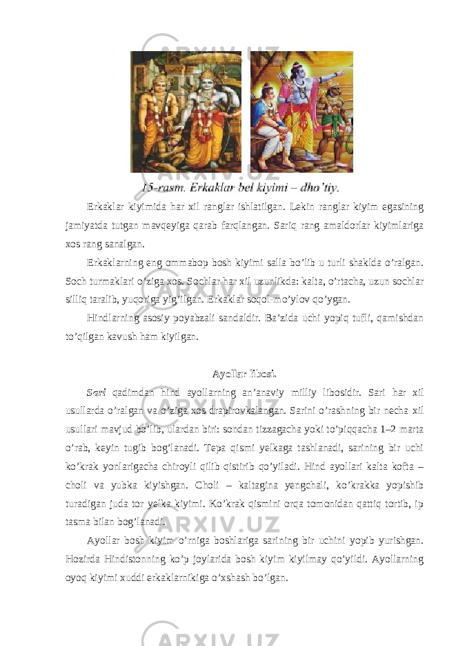 Erkaklar kiyimida har xil ranglar ishlatilgan. Lekin ranglar kiyim egasining jamiyatda tutgan mavqeyiga qarab farqlangan. Sariq rang amaldorlar kiyimlariga xos rang sanalgan. Erkaklarning eng ommabop bosh kiyimi salla bo’lib u turli shaklda o’ralgan. Soch turmaklari o’ziga xos. Sochlar har xil uzunlikda: kalta, o’rtacha, uzun sochlar silliq taralib, yuqoriga yig’ilgan. Erkaklar soqol-mo’ylov qo’ygan. Hindlarning asosiy poyabzali sandaldir. Ba’zida uchi yopiq tufli, qamishdan to’qilgan kavush ham kiyilgan. Ayollar libosi. Sari qadimdan hind ayollarning an’anaviy milliy libosidir. Sari har xil usullarda o’ralgan va o’ziga xos drapirovkalangan. Sarini o’rashning bir necha xil usullari mavjud bo’lib, ulardan biri: sondan tizzagacha yoki to’piqqacha 1–2 marta o’rab, keyin tugib bog’lanadi. Tepa qismi yelkaga tashlanadi, sarining bir uchi ko’krak yonlarigacha chiroyli qilib qistirib qo’yiladi. Hind ayollari kalta kofta – choli va yubka kiyishgan. Choli – kaltagina yengchali, ko’krakka yopishib turadigan juda tor yelka kiyimi. Ko’krak qismini orqa tomonidan qattiq tortib, ip tasma bilan bog’lanadi. Ayollar bosh kiyim o’rniga boshlariga sarining bir uchini yopib yurishgan. Hozirda Hindistonning ko’p joylarida bosh kiyim kiyilmay qo’yildi. Ayollarning oyoq kiyimi xuddi erkaklarnikiga o’xshash bo’lgan. 