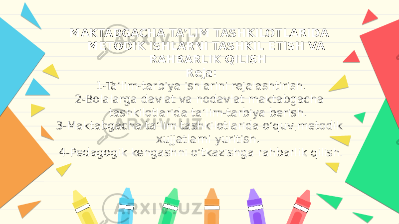 MAKTABGACHA TA’LIM TASHKILOTLARIDA METODIK ISHLARNI TASHKIL ETISH VA RAHBARLIK QILISH Reja: 1-Ta’lim-tarbiya ishlarini rejalashtirish. 2-Bolalarga davlat va nodavlat maktabgacha tashkilotlarida ta’lim-tarbiya berish. 3-Maktabgacha ta’lim tashkilotlarida o’quv,metodik xujjatlarni yuritish. 4-Pedagogik kengashni o’tkazishga rahbarlik qilish.   