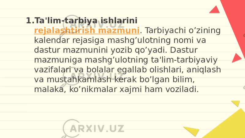 1. Ta&#39;lim-tarbiya ishlarini  rejalashtirish mazmuni . Tarbiyachi o’zining kalendar rejasiga mashg’ulotning nomi va dastur mazmunini yozib qo’yadi. Dastur mazmuniga mashg’ulotning ta&#39;lim-tarbiyaviy vazifalari va bolalar egallab olishlari, aniqlash va mustahkamlash kerak bo’lgan bilim, malaka, ko’nikmalar xajmi ham voziladi. 