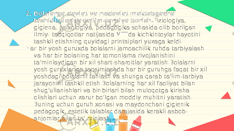 2. Bolalarga davlat va nodavlat maktabgacha tashkilotlarida ta’lim-tarbiya berish. Fiziologiya, gigiena, psixologiya, pedagogika sohasida olib borilgan ilmiy- tadqiqotlar natijasida MTTda kichkintoylar hayotini tashkil etishning quyidagi printsiplari yuzaga keldi. Наг bir yosh guruxda bolalarni jamoachilik ruhda tarbiyalash va har bir bolaning har tomonlama rivojlanishini ta&#39;minlaydigan bir xil shart-sharoitlar yaratish.Bolalarni yosh guruxlariga taqsimlashda har bir guruhga faqat bir xil yoshdagi bolalarni tanlash va shunga qarab ta&#39;lim-tarbiya jarayonini tashkil etish.Bolalarning har xil faoliyat bilan shug&#39;ullanishlari va bir-birlari bilan muloqotga kirisha olishlari uchun zarur bo’lgan moddiy muhitni yaratish. Buning uchun guruh xonasi va maydonchani gigienik. pedagogik, estetik talablar darajasida kerakli asbob- anjomlar bilan ta&#39; minlash. 