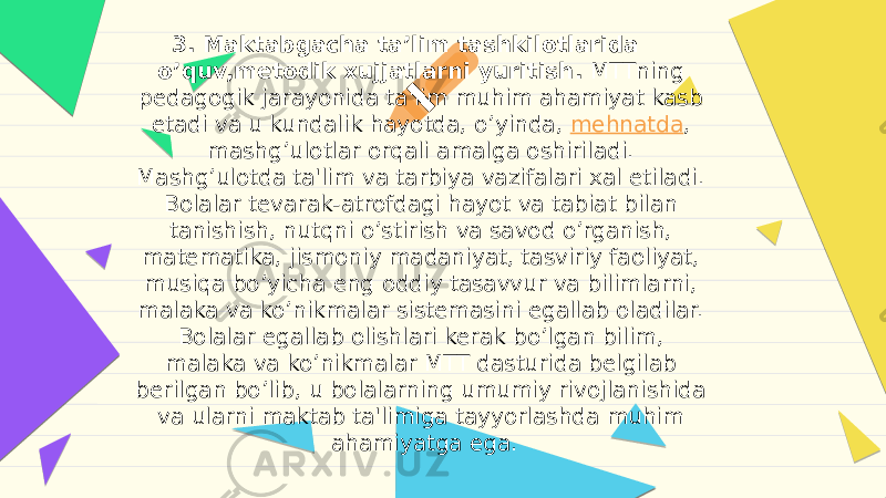 3. Maktabgacha ta’lim tashkilotlarida o’quv,metodik xujjatlarni yuritish. MTTning pedagogik jarayonida ta&#39;lim muhim ahamiyat kasb etadi va u kundalik hayotda, o’yinda,  mehnatda , mashg’ulotlar orqali amalga oshiriladi. Mashg’ulotda ta&#39;lim va tarbiya vazifalari xal etiladi. Bolalar tevarak-atrofdagi hayot va tabiat bilan tanishish, nutqni o’stirish va savod o’rganish, matematika, jismoniy madaniyat, tasviriy faoliyat, musiqa bo’yicha eng oddiy tasavvur va bilimlarni, malaka va ko’nikmalar sistemasini egallab oladilar. Bolalar egallab olishlari kerak bo’lgan bilim, malaka va ko’nikmalar MTT dasturida belgilab berilgan bo’lib, u bolalarning umumiy rivojlanishida va ularni maktab ta&#39;limiga tayyorlashda muhim ahamiyatga ega. 