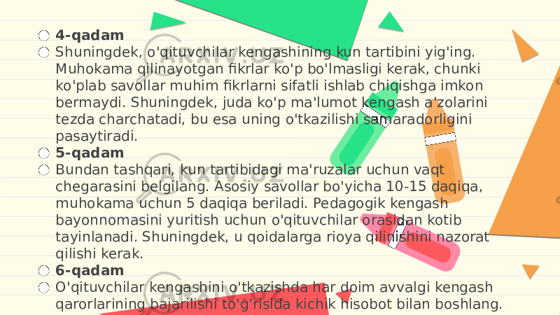 ● 4-qadam ● Shuningdek, o&#39;qituvchilar kengashining kun tartibini yig&#39;ing. Muhokama qilinayotgan fikrlar ko&#39;p bo&#39;lmasligi kerak, chunki ko&#39;plab savollar muhim fikrlarni sifatli ishlab chiqishga imkon bermaydi. Shuningdek, juda ko&#39;p ma&#39;lumot kengash a&#39;zolarini tezda charchatadi, bu esa uning o&#39;tkazilishi samaradorligini pasaytiradi. ● 5-qadam ● Bundan tashqari, kun tartibidagi ma&#39;ruzalar uchun vaqt chegarasini belgilang. Asosiy savollar bo&#39;yicha 10-15 daqiqa, muhokama uchun 5 daqiqa beriladi. Pedagogik kengash bayonnomasini yuritish uchun o&#39;qituvchilar orasidan kotib tayinlanadi. Shuningdek, u qoidalarga rioya qilinishini nazorat qilishi kerak. ● 6-qadam ● O&#39;qituvchilar kengashini o&#39;tkazishda har doim avvalgi kengash qarorlarining bajarilishi to&#39;g&#39;risida kichik hisobot bilan boshlang. 